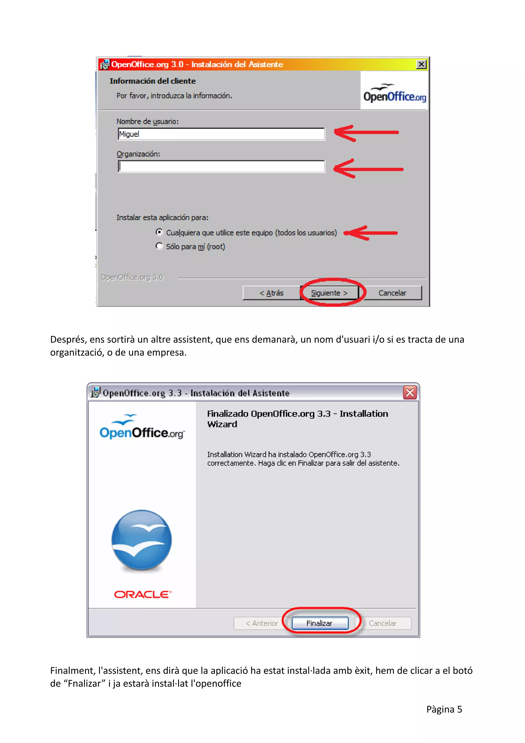 Després, ens sortirà un altre assistent, que ens demanarà, un nom d'usuari i/o si es tracta de una
organització, o de una empresa.




Finalment, l'assistent, ens dirà que la aplicació ha estat instal·lada amb èxit, hem de clicar a el botó
de “Fnalizar” i ja estarà instal·lat l'openoffice

                                                                                            Pàgina 5
 