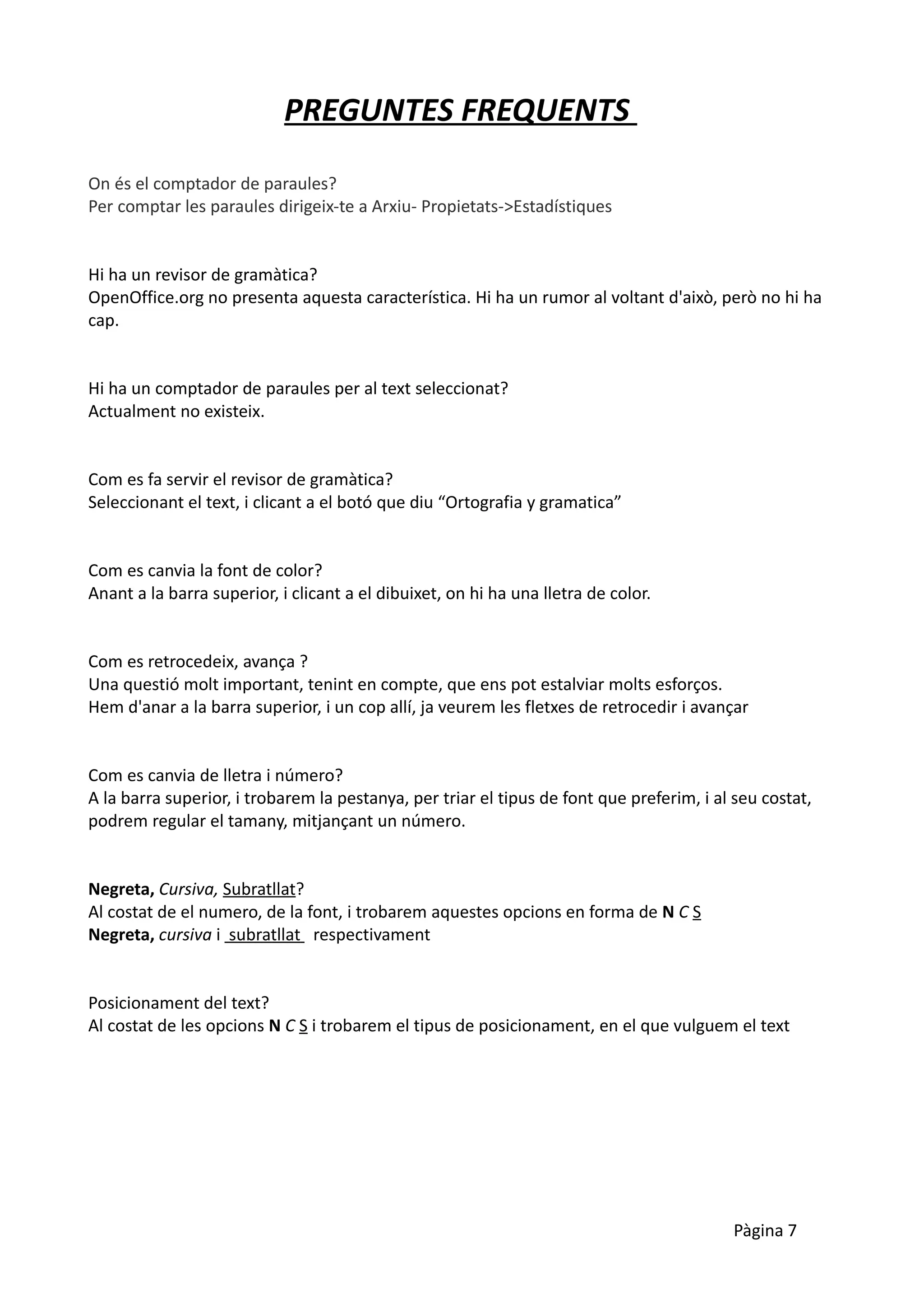 PREGUNTES FREQUENTS

On és el comptador de paraules?
Per comptar les paraules dirigeix-te a Arxiu- Propietats->Estadístiques


Hi ha un revisor de gramàtica?
OpenOffice.org no presenta aquesta característica. Hi ha un rumor al voltant d'això, però no hi ha
cap.


Hi ha un comptador de paraules per al text seleccionat?
Actualment no existeix.


Com es fa servir el revisor de gramàtica?
Seleccionant el text, i clicant a el botó que diu “Ortografia y gramatica”


Com es canvia la font de color?
Anant a la barra superior, i clicant a el dibuixet, on hi ha una lletra de color.


Com es retrocedeix, avança ?
Una questió molt important, tenint en compte, que ens pot estalviar molts esforços.
Hem d'anar a la barra superior, i un cop allí, ja veurem les fletxes de retrocedir i avançar


Com es canvia de lletra i número?
A la barra superior, i trobarem la pestanya, per triar el tipus de font que preferim, i al seu costat,
podrem regular el tamany, mitjançant un número.


Negreta, Cursiva, Subratllat?
Al costat de el numero, de la font, i trobarem aquestes opcions en forma de N C S
Negreta, cursiva i subratllat respectivament


Posicionament del text?
Al costat de les opcions N C S i trobarem el tipus de posicionament, en el que vulguem el text




                                                                                          Pàgina 7
 