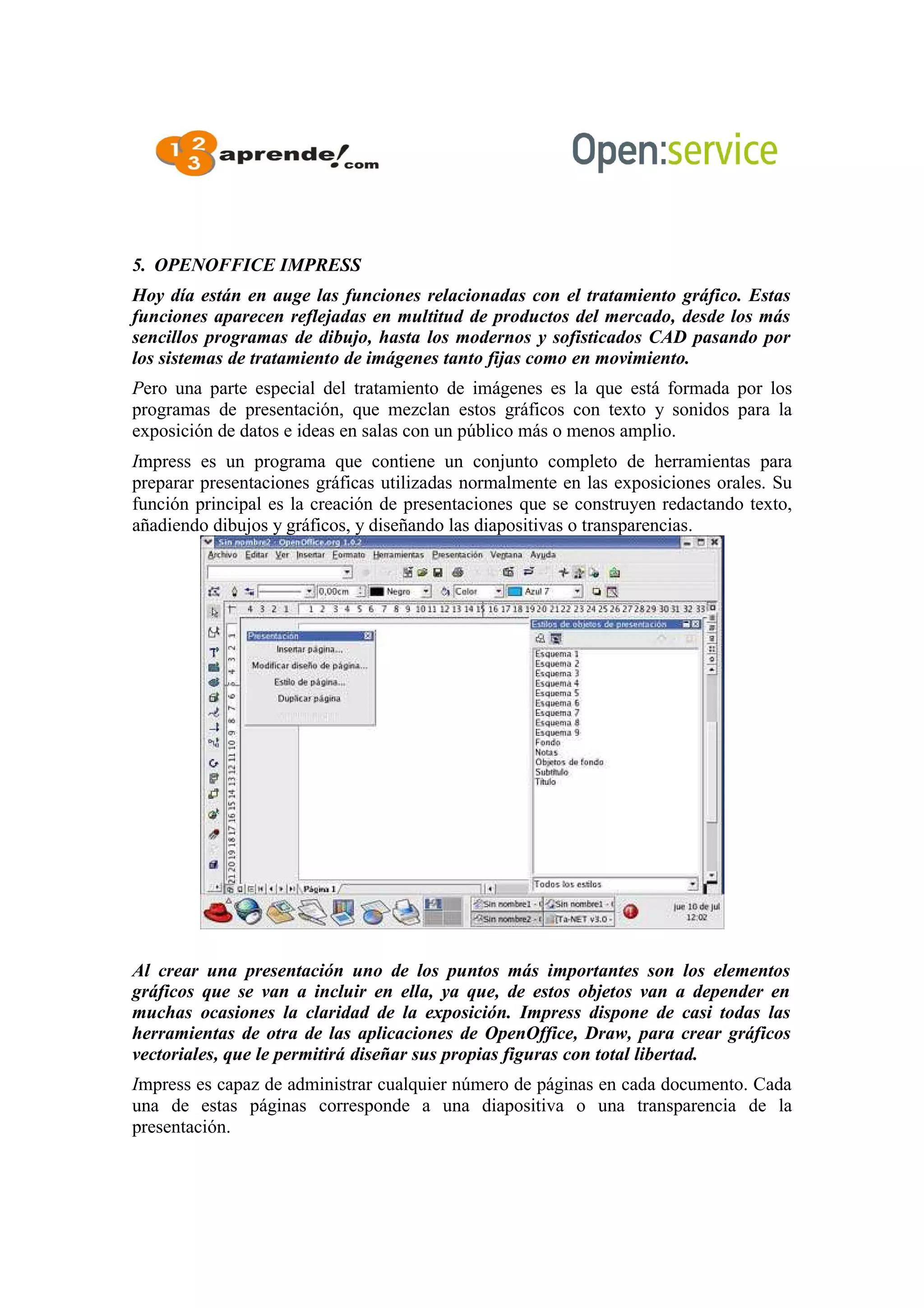 5. OPENOFFICE IMPRESS
Hoy día están en auge las funciones relacionadas con el tratamiento gráfico. Estas
funciones aparecen reflejadas en multitud de productos del mercado, desde los más
sencillos programas de dibujo, hasta los modernos y sofisticados CAD pasando por
los sistemas de tratamiento de imágenes tanto fijas como en movimiento.
Pero una parte especial del tratamiento de imágenes es la que está formada por los
programas de presentación, que mezclan estos gráficos con texto y sonidos para la
exposición de datos e ideas en salas con un público más o menos amplio.
Impress es un programa que contiene un conjunto completo de herramientas para
preparar presentaciones gráficas utilizadas normalmente en las exposiciones orales. Su
función principal es la creación de presentaciones que se construyen redactando texto,
añadiendo dibujos y gráficos, y diseñando las diapositivas o transparencias.
Al crear una presentación uno de los puntos más importantes son los elementos
gráficos que se van a incluir en ella, ya que, de estos objetos van a depender en
muchas ocasiones la claridad de la exposición. Impress dispone de casi todas las
herramientas de otra de las aplicaciones de OpenOffice, Draw, para crear gráficos
vectoriales, que le permitirá diseñar sus propias figuras con total libertad.
Impress es capaz de administrar cualquier número de páginas en cada documento. Cada
una de estas páginas corresponde a una diapositiva o una transparencia de la
presentación.
 
