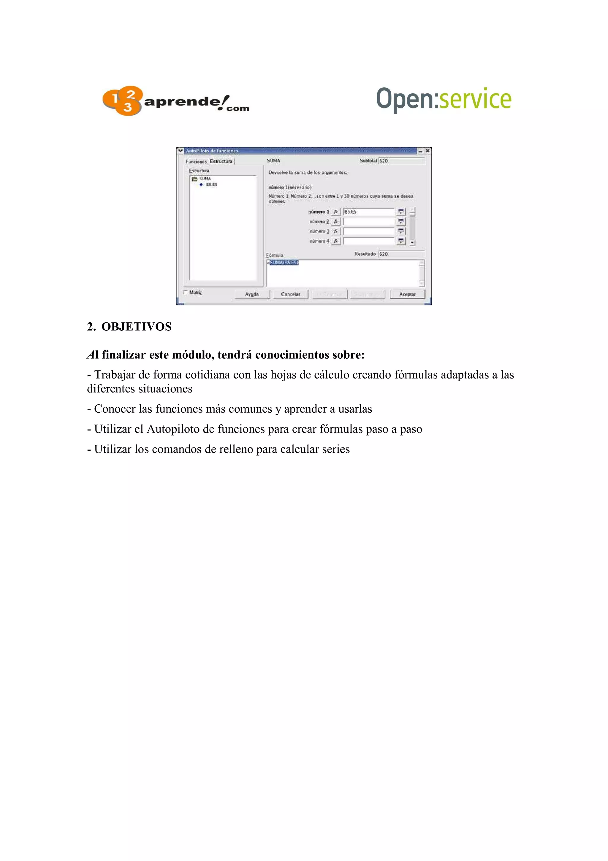 2. OBJETIVOS
Al finalizar este módulo, tendrá conocimientos sobre:
- Trabajar de forma cotidiana con las hojas de cálculo creando fórmulas adaptadas a las
diferentes situaciones
- Conocer las funciones más comunes y aprender a usarlas
- Utilizar el Autopiloto de funciones para crear fórmulas paso a paso
- Utilizar los comandos de relleno para calcular series
 