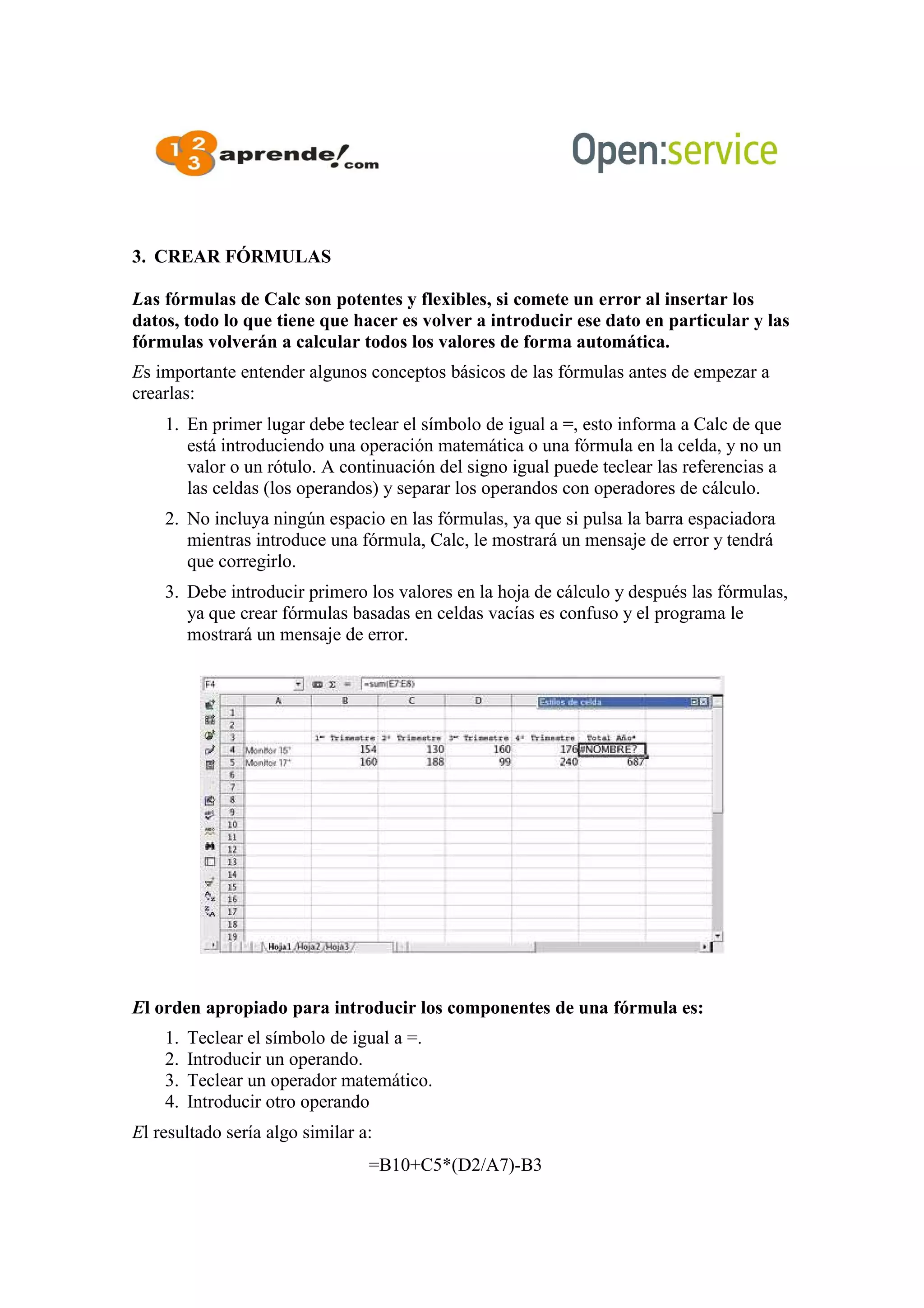 3. CREAR FÓRMULAS
Las fórmulas de Calc son potentes y flexibles, si comete un error al insertar los
datos, todo lo que tiene que hacer es volver a introducir ese dato en particular y las
fórmulas volverán a calcular todos los valores de forma automática.
Es importante entender algunos conceptos básicos de las fórmulas antes de empezar a
crearlas:
1. En primer lugar debe teclear el símbolo de igual a =, esto informa a Calc de que
está introduciendo una operación matemática o una fórmula en la celda, y no un
valor o un rótulo. A continuación del signo igual puede teclear las referencias a
las celdas (los operandos) y separar los operandos con operadores de cálculo.
2. No incluya ningún espacio en las fórmulas, ya que si pulsa la barra espaciadora
mientras introduce una fórmula, Calc, le mostrará un mensaje de error y tendrá
que corregirlo.
3. Debe introducir primero los valores en la hoja de cálculo y después las fórmulas,
ya que crear fórmulas basadas en celdas vacías es confuso y el programa le
mostrará un mensaje de error.
El orden apropiado para introducir los componentes de una fórmula es:
1. Teclear el símbolo de igual a =.
2. Introducir un operando.
3. Teclear un operador matemático.
4. Introducir otro operando
El resultado sería algo similar a:
=B10+C5*(D2/A7)-B3
 