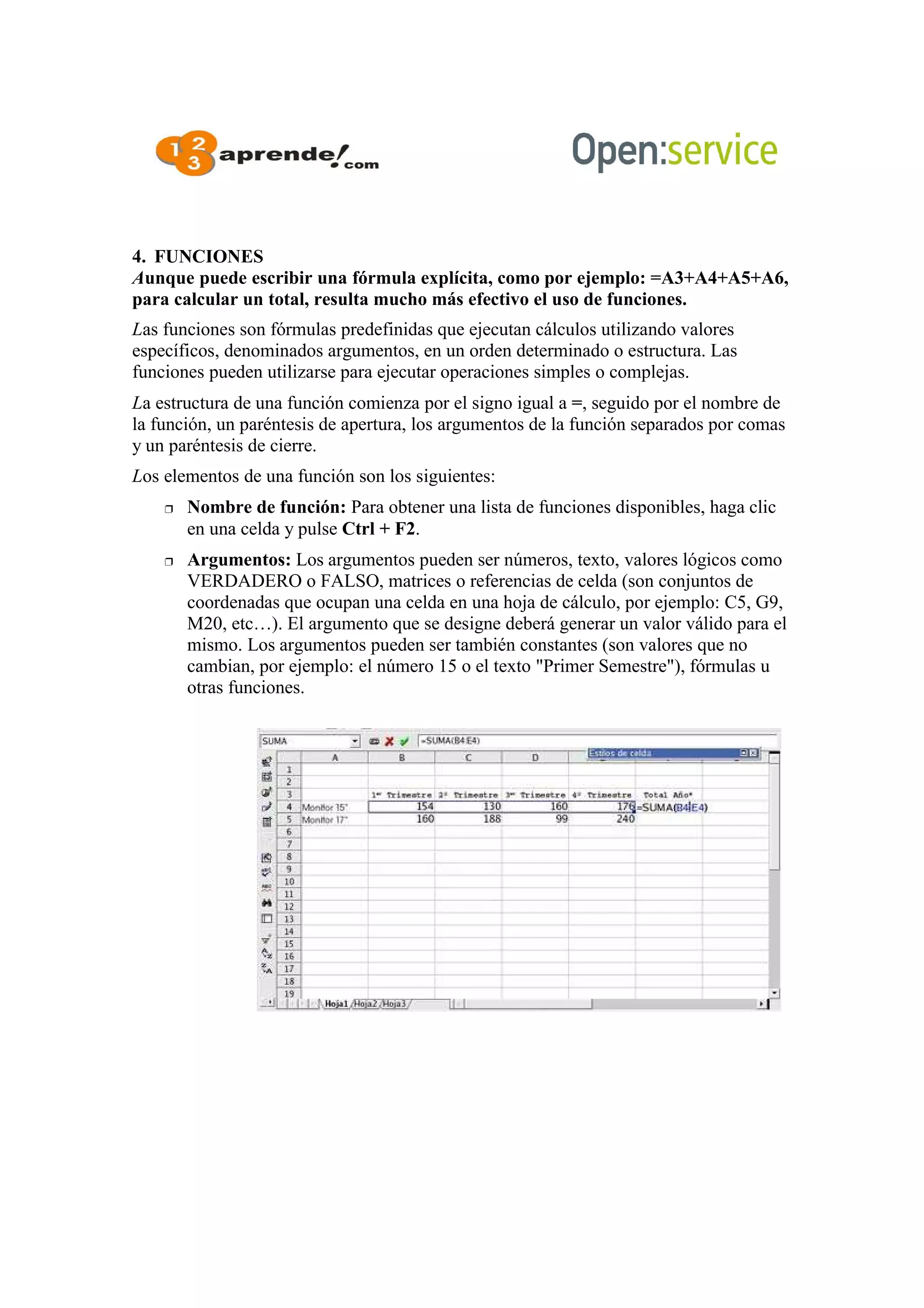 4. FUNCIONES
Aunque puede escribir una fórmula explícita, como por ejemplo: =A3+A4+A5+A6,
para calcular un total, resulta mucho más efectivo el uso de funciones.
Las funciones son fórmulas predefinidas que ejecutan cálculos utilizando valores
específicos, denominados argumentos, en un orden determinado o estructura. Las
funciones pueden utilizarse para ejecutar operaciones simples o complejas.
La estructura de una función comienza por el signo igual a =, seguido por el nombre de
la función, un paréntesis de apertura, los argumentos de la función separados por comas
y un paréntesis de cierre.
Los elementos de una función son los siguientes:
 Nombre de función: Para obtener una lista de funciones disponibles, haga clic
en una celda y pulse Ctrl + F2.
 Argumentos: Los argumentos pueden ser números, texto, valores lógicos como
VERDADERO o FALSO, matrices o referencias de celda (son conjuntos de
coordenadas que ocupan una celda en una hoja de cálculo, por ejemplo: C5, G9,
M20, etc…). El argumento que se designe deberá generar un valor válido para el
mismo. Los argumentos pueden ser también constantes (son valores que no
cambian, por ejemplo: el número 15 o el texto "Primer Semestre"), fórmulas u
otras funciones.
 