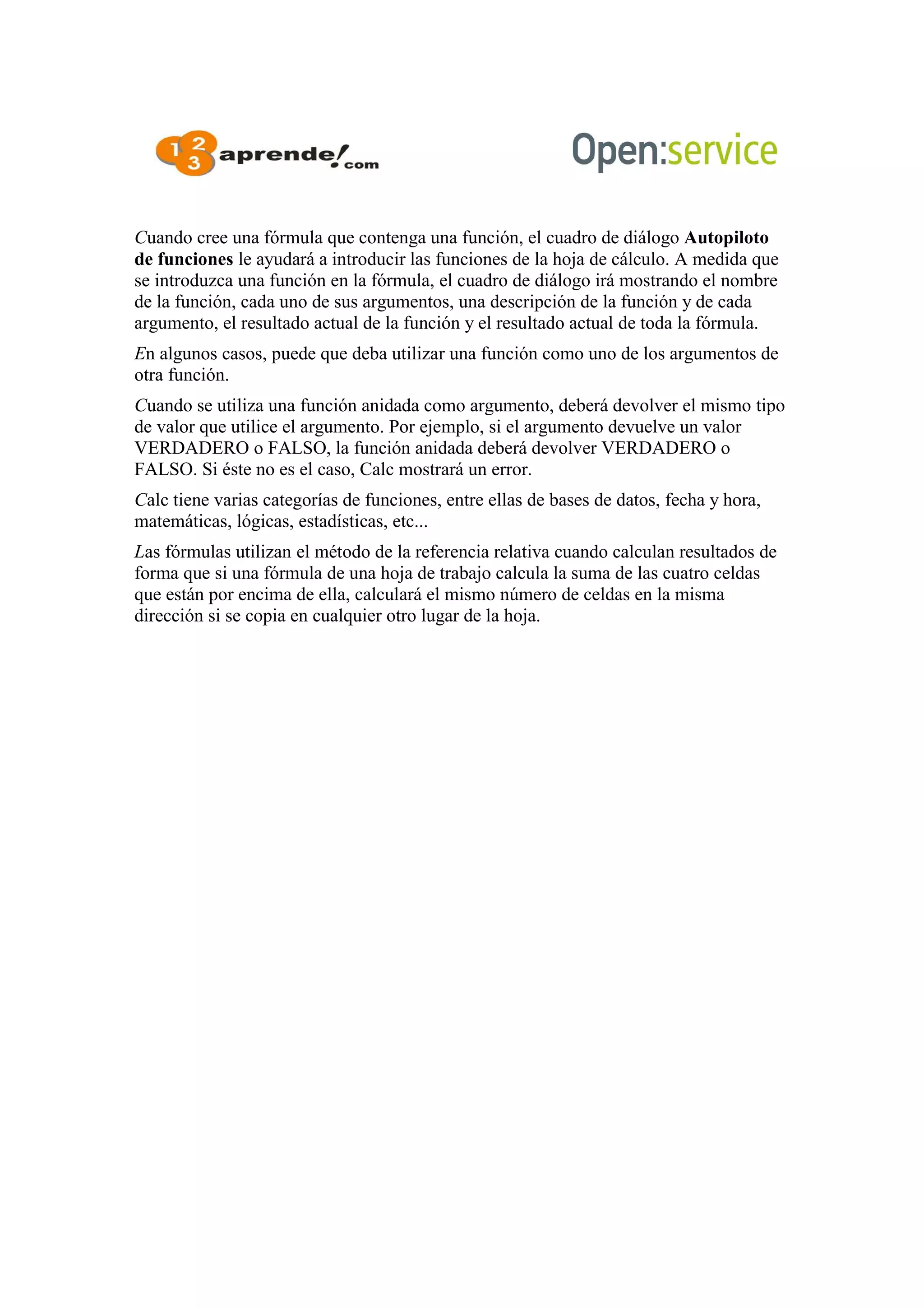 Cuando cree una fórmula que contenga una función, el cuadro de diálogo Autopiloto
de funciones le ayudará a introducir las funciones de la hoja de cálculo. A medida que
se introduzca una función en la fórmula, el cuadro de diálogo irá mostrando el nombre
de la función, cada uno de sus argumentos, una descripción de la función y de cada
argumento, el resultado actual de la función y el resultado actual de toda la fórmula.
En algunos casos, puede que deba utilizar una función como uno de los argumentos de
otra función.
Cuando se utiliza una función anidada como argumento, deberá devolver el mismo tipo
de valor que utilice el argumento. Por ejemplo, si el argumento devuelve un valor
VERDADERO o FALSO, la función anidada deberá devolver VERDADERO o
FALSO. Si éste no es el caso, Calc mostrará un error.
Calc tiene varias categorías de funciones, entre ellas de bases de datos, fecha y hora,
matemáticas, lógicas, estadísticas, etc...
Las fórmulas utilizan el método de la referencia relativa cuando calculan resultados de
forma que si una fórmula de una hoja de trabajo calcula la suma de las cuatro celdas
que están por encima de ella, calculará el mismo número de celdas en la misma
dirección si se copia en cualquier otro lugar de la hoja.
 