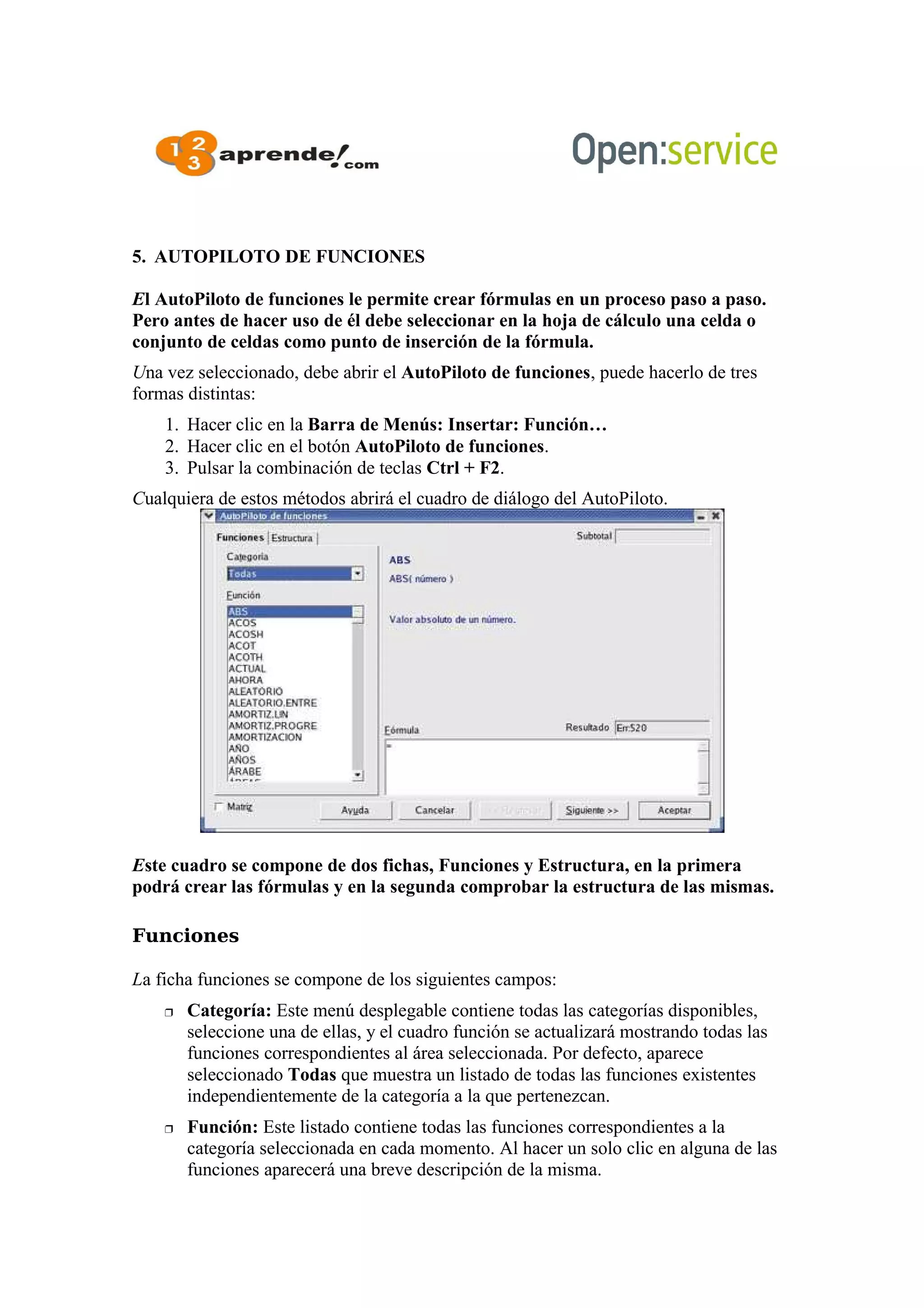 5. AUTOPILOTO DE FUNCIONES
El AutoPiloto de funciones le permite crear fórmulas en un proceso paso a paso.
Pero antes de hacer uso de él debe seleccionar en la hoja de cálculo una celda o
conjunto de celdas como punto de inserción de la fórmula.
Una vez seleccionado, debe abrir el AutoPiloto de funciones, puede hacerlo de tres
formas distintas:
1. Hacer clic en la Barra de Menús: Insertar: Función…
2. Hacer clic en el botón AutoPiloto de funciones.
3. Pulsar la combinación de teclas Ctrl + F2.
Cualquiera de estos métodos abrirá el cuadro de diálogo del AutoPiloto.
Este cuadro se compone de dos fichas, Funciones y Estructura, en la primera
podrá crear las fórmulas y en la segunda comprobar la estructura de las mismas.
Funciones
La ficha funciones se compone de los siguientes campos:
 Categoría: Este menú desplegable contiene todas las categorías disponibles,
seleccione una de ellas, y el cuadro función se actualizará mostrando todas las
funciones correspondientes al área seleccionada. Por defecto, aparece
seleccionado Todas que muestra un listado de todas las funciones existentes
independientemente de la categoría a la que pertenezcan.
 Función: Este listado contiene todas las funciones correspondientes a la
categoría seleccionada en cada momento. Al hacer un solo clic en alguna de las
funciones aparecerá una breve descripción de la misma.
 