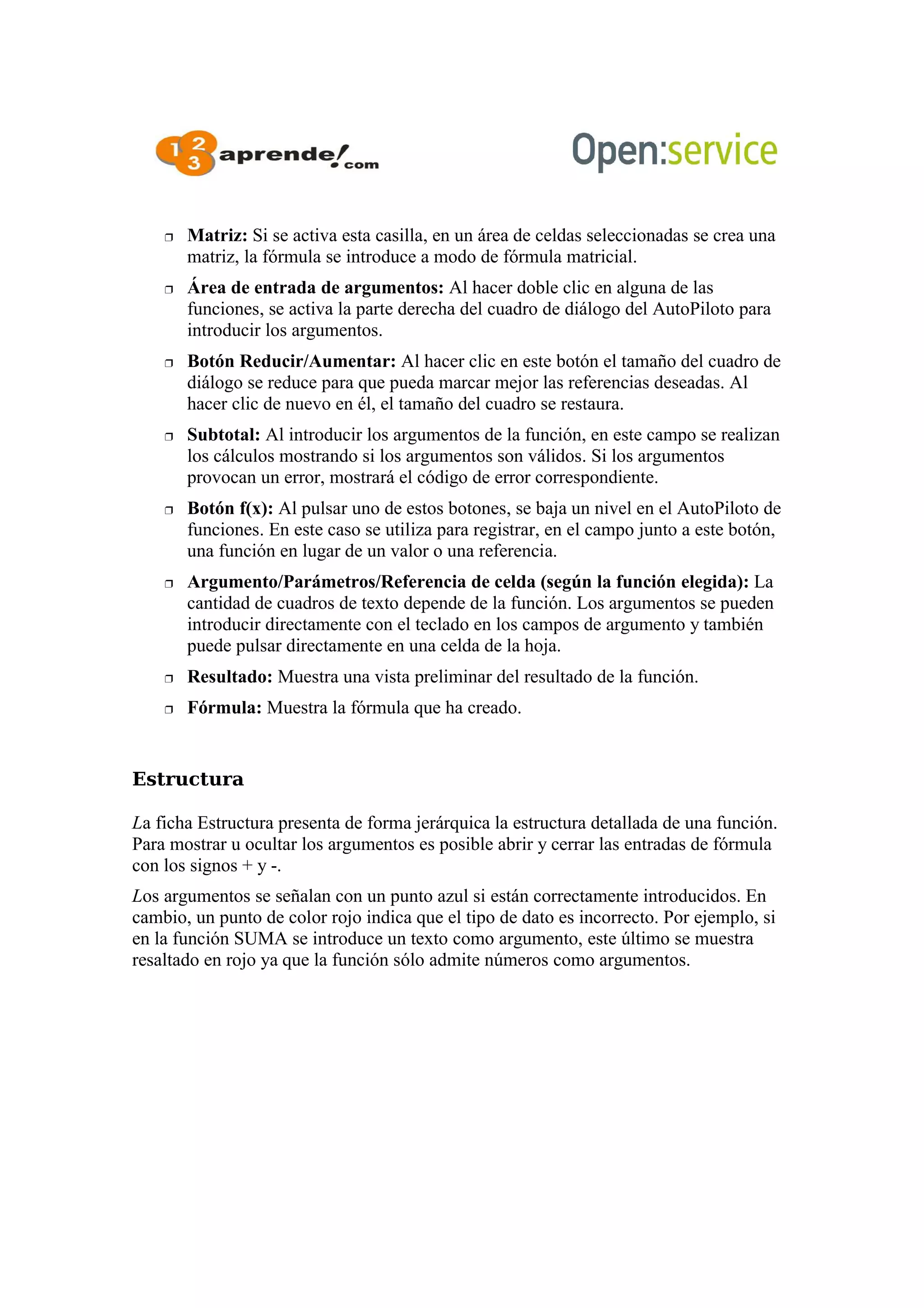  Matriz: Si se activa esta casilla, en un área de celdas seleccionadas se crea una
matriz, la fórmula se introduce a modo de fórmula matricial.
 Área de entrada de argumentos: Al hacer doble clic en alguna de las
funciones, se activa la parte derecha del cuadro de diálogo del AutoPiloto para
introducir los argumentos.
 Botón Reducir/Aumentar: Al hacer clic en este botón el tamaño del cuadro de
diálogo se reduce para que pueda marcar mejor las referencias deseadas. Al
hacer clic de nuevo en él, el tamaño del cuadro se restaura.
 Subtotal: Al introducir los argumentos de la función, en este campo se realizan
los cálculos mostrando si los argumentos son válidos. Si los argumentos
provocan un error, mostrará el código de error correspondiente.
 Botón f(x): Al pulsar uno de estos botones, se baja un nivel en el AutoPiloto de
funciones. En este caso se utiliza para registrar, en el campo junto a este botón,
una función en lugar de un valor o una referencia.
 Argumento/Parámetros/Referencia de celda (según la función elegida): La
cantidad de cuadros de texto depende de la función. Los argumentos se pueden
introducir directamente con el teclado en los campos de argumento y también
puede pulsar directamente en una celda de la hoja.
 Resultado: Muestra una vista preliminar del resultado de la función.
 Fórmula: Muestra la fórmula que ha creado.
Estructura
La ficha Estructura presenta de forma jerárquica la estructura detallada de una función.
Para mostrar u ocultar los argumentos es posible abrir y cerrar las entradas de fórmula
con los signos + y -.
Los argumentos se señalan con un punto azul si están correctamente introducidos. En
cambio, un punto de color rojo indica que el tipo de dato es incorrecto. Por ejemplo, si
en la función SUMA se introduce un texto como argumento, este último se muestra
resaltado en rojo ya que la función sólo admite números como argumentos.
 