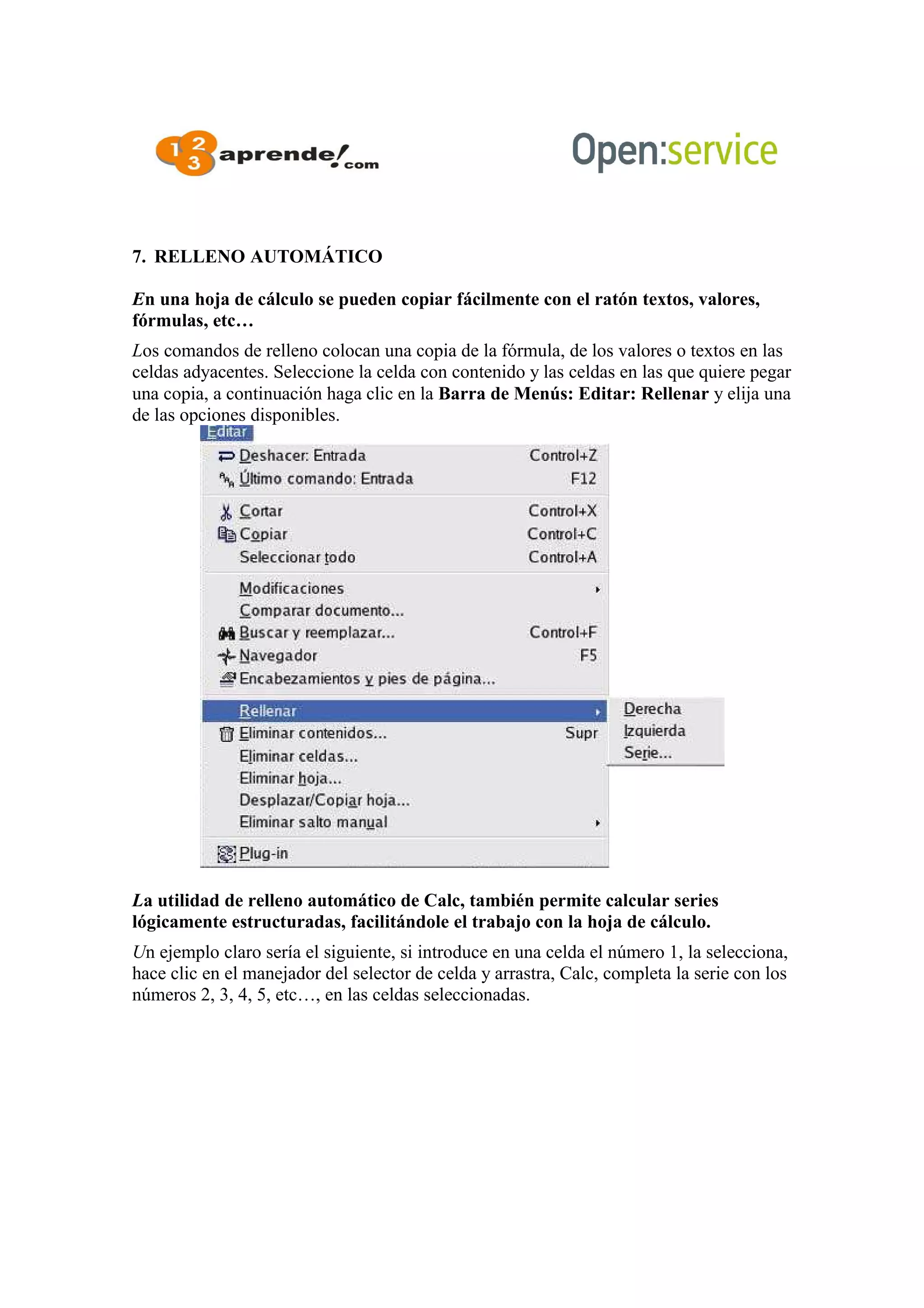7. RELLENO AUTOMÁTICO
En una hoja de cálculo se pueden copiar fácilmente con el ratón textos, valores,
fórmulas, etc…
Los comandos de relleno colocan una copia de la fórmula, de los valores o textos en las
celdas adyacentes. Seleccione la celda con contenido y las celdas en las que quiere pegar
una copia, a continuación haga clic en la Barra de Menús: Editar: Rellenar y elija una
de las opciones disponibles.
La utilidad de relleno automático de Calc, también permite calcular series
lógicamente estructuradas, facilitándole el trabajo con la hoja de cálculo.
Un ejemplo claro sería el siguiente, si introduce en una celda el número 1, la selecciona,
hace clic en el manejador del selector de celda y arrastra, Calc, completa la serie con los
números 2, 3, 4, 5, etc…, en las celdas seleccionadas.
 