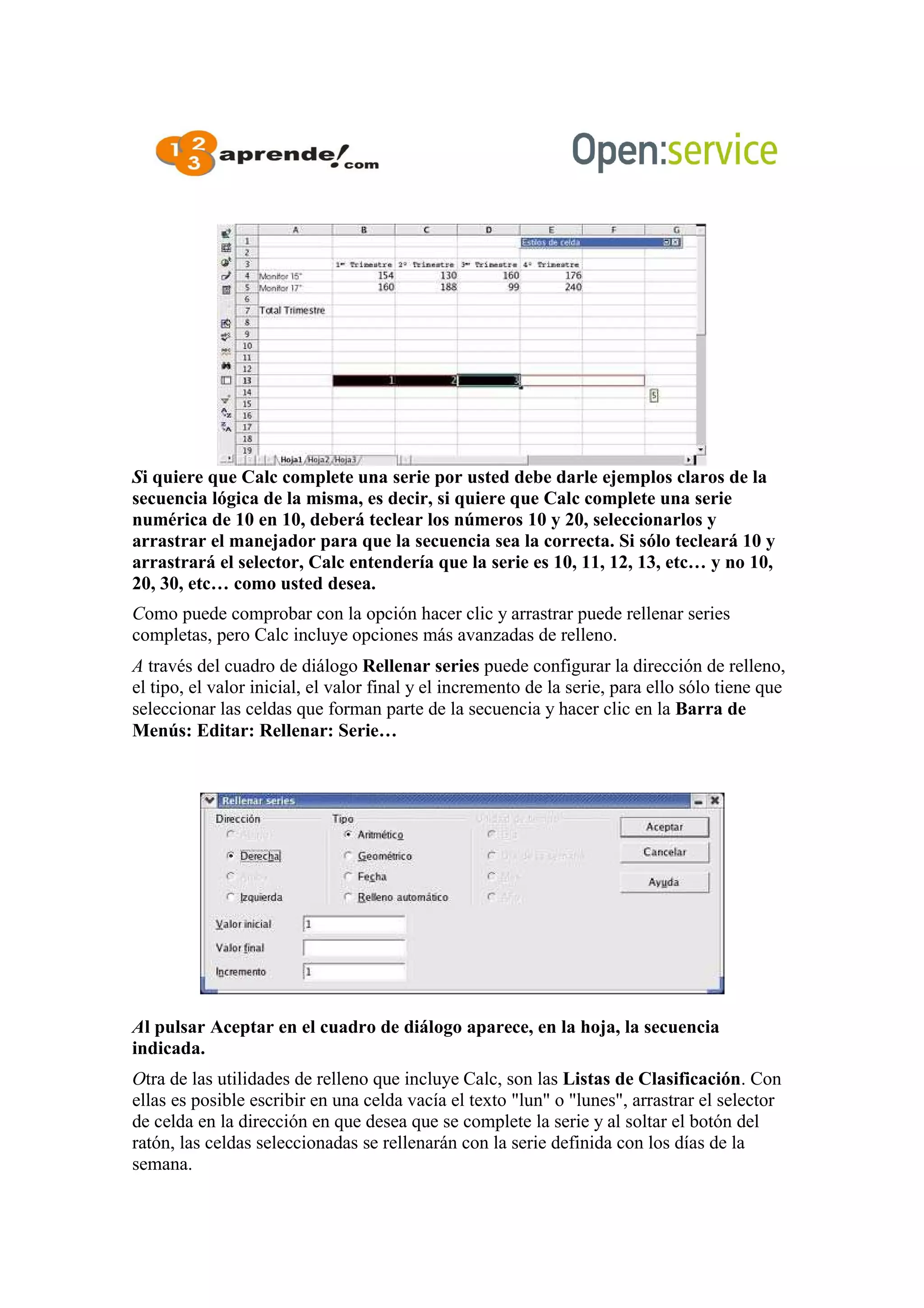 Si quiere que Calc complete una serie por usted debe darle ejemplos claros de la
secuencia lógica de la misma, es decir, si quiere que Calc complete una serie
numérica de 10 en 10, deberá teclear los números 10 y 20, seleccionarlos y
arrastrar el manejador para que la secuencia sea la correcta. Si sólo tecleará 10 y
arrastrará el selector, Calc entendería que la serie es 10, 11, 12, 13, etc… y no 10,
20, 30, etc… como usted desea.
Como puede comprobar con la opción hacer clic y arrastrar puede rellenar series
completas, pero Calc incluye opciones más avanzadas de relleno.
A través del cuadro de diálogo Rellenar series puede configurar la dirección de relleno,
el tipo, el valor inicial, el valor final y el incremento de la serie, para ello sólo tiene que
seleccionar las celdas que forman parte de la secuencia y hacer clic en la Barra de
Menús: Editar: Rellenar: Serie…
Al pulsar Aceptar en el cuadro de diálogo aparece, en la hoja, la secuencia
indicada.
Otra de las utilidades de relleno que incluye Calc, son las Listas de Clasificación. Con
ellas es posible escribir en una celda vacía el texto "lun" o "lunes", arrastrar el selector
de celda en la dirección en que desea que se complete la serie y al soltar el botón del
ratón, las celdas seleccionadas se rellenarán con la serie definida con los días de la
semana.
 