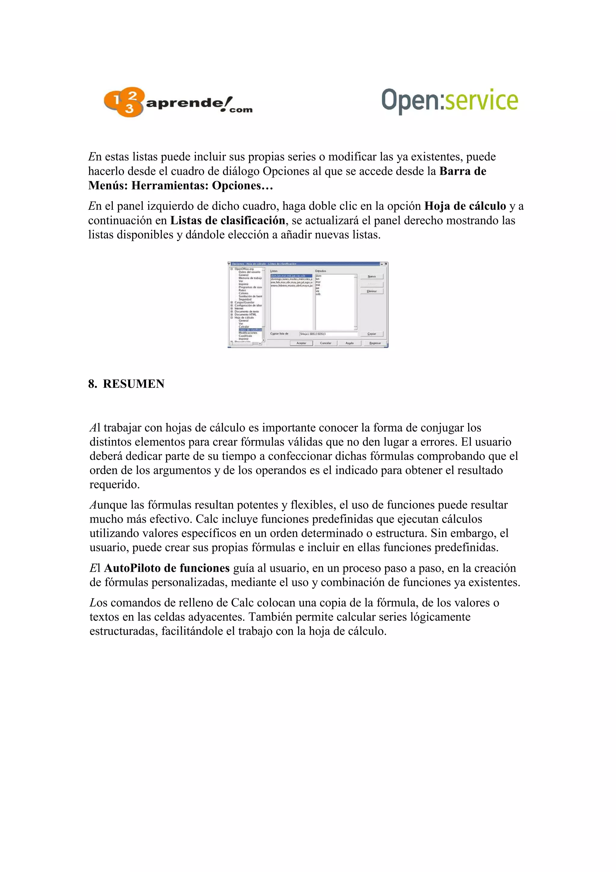 En estas listas puede incluir sus propias series o modificar las ya existentes, puede
hacerlo desde el cuadro de diálogo Opciones al que se accede desde la Barra de
Menús: Herramientas: Opciones…
En el panel izquierdo de dicho cuadro, haga doble clic en la opción Hoja de cálculo y a
continuación en Listas de clasificación, se actualizará el panel derecho mostrando las
listas disponibles y dándole elección a añadir nuevas listas.
8. RESUMEN
Al trabajar con hojas de cálculo es importante conocer la forma de conjugar los
distintos elementos para crear fórmulas válidas que no den lugar a errores. El usuario
deberá dedicar parte de su tiempo a confeccionar dichas fórmulas comprobando que el
orden de los argumentos y de los operandos es el indicado para obtener el resultado
requerido.
Aunque las fórmulas resultan potentes y flexibles, el uso de funciones puede resultar
mucho más efectivo. Calc incluye funciones predefinidas que ejecutan cálculos
utilizando valores específicos en un orden determinado o estructura. Sin embargo, el
usuario, puede crear sus propias fórmulas e incluir en ellas funciones predefinidas.
El AutoPiloto de funciones guía al usuario, en un proceso paso a paso, en la creación
de fórmulas personalizadas, mediante el uso y combinación de funciones ya existentes.
Los comandos de relleno de Calc colocan una copia de la fórmula, de los valores o
textos en las celdas adyacentes. También permite calcular series lógicamente
estructuradas, facilitándole el trabajo con la hoja de cálculo.
 