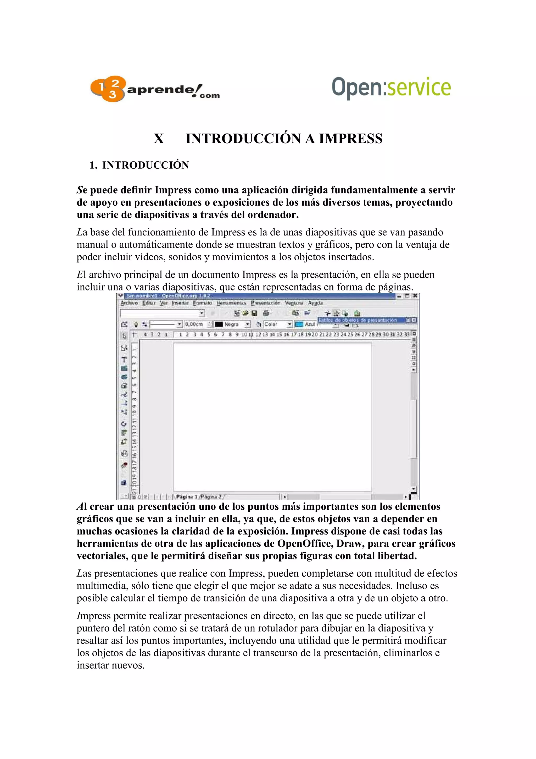 X INTRODUCCIÓN A IMPRESS
1. INTRODUCCIÓN
Se puede definir Impress como una aplicación dirigida fundamentalmente a servir
de apoyo en presentaciones o exposiciones de los más diversos temas, proyectando
una serie de diapositivas a través del ordenador.
La base del funcionamiento de Impress es la de unas diapositivas que se van pasando
manual o automáticamente donde se muestran textos y gráficos, pero con la ventaja de
poder incluir vídeos, sonidos y movimientos a los objetos insertados.
El archivo principal de un documento Impress es la presentación, en ella se pueden
incluir una o varias diapositivas, que están representadas en forma de páginas.
Al crear una presentación uno de los puntos más importantes son los elementos
gráficos que se van a incluir en ella, ya que, de estos objetos van a depender en
muchas ocasiones la claridad de la exposición. Impress dispone de casi todas las
herramientas de otra de las aplicaciones de OpenOffice, Draw, para crear gráficos
vectoriales, que le permitirá diseñar sus propias figuras con total libertad.
Las presentaciones que realice con Impress, pueden completarse con multitud de efectos
multimedia, sólo tiene que elegir el que mejor se adate a sus necesidades. Incluso es
posible calcular el tiempo de transición de una diapositiva a otra y de un objeto a otro.
Impress permite realizar presentaciones en directo, en las que se puede utilizar el
puntero del ratón como si se tratará de un rotulador para dibujar en la diapositiva y
resaltar así los puntos importantes, incluyendo una utilidad que le permitirá modificar
los objetos de las diapositivas durante el transcurso de la presentación, eliminarlos e
insertar nuevos.
 