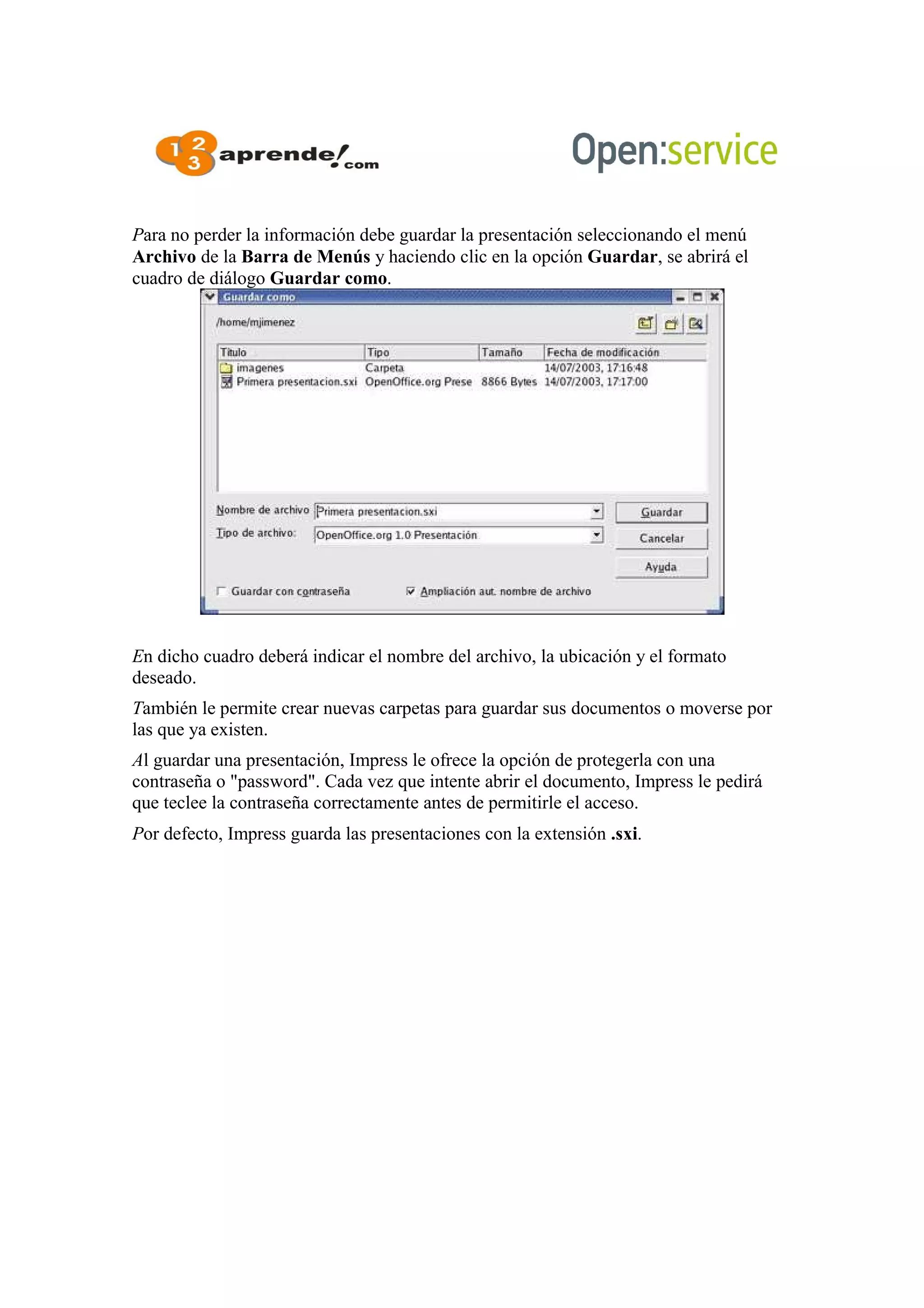 Para no perder la información debe guardar la presentación seleccionando el menú
Archivo de la Barra de Menús y haciendo clic en la opción Guardar, se abrirá el
cuadro de diálogo Guardar como.
En dicho cuadro deberá indicar el nombre del archivo, la ubicación y el formato
deseado.
También le permite crear nuevas carpetas para guardar sus documentos o moverse por
las que ya existen.
Al guardar una presentación, Impress le ofrece la opción de protegerla con una
contraseña o "password". Cada vez que intente abrir el documento, Impress le pedirá
que teclee la contraseña correctamente antes de permitirle el acceso.
Por defecto, Impress guarda las presentaciones con la extensión .sxi.
 
