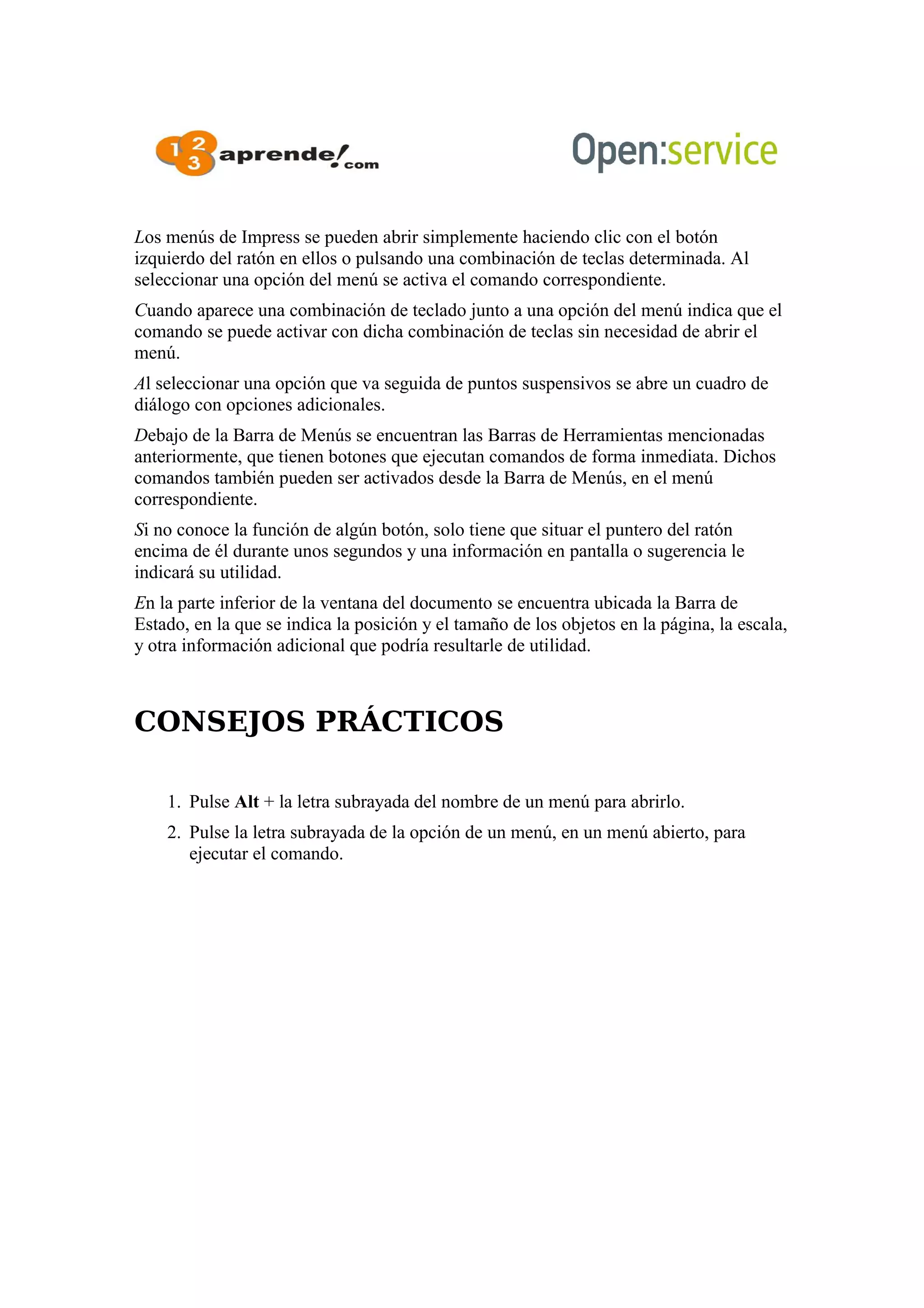 Los menús de Impress se pueden abrir simplemente haciendo clic con el botón
izquierdo del ratón en ellos o pulsando una combinación de teclas determinada. Al
seleccionar una opción del menú se activa el comando correspondiente.
Cuando aparece una combinación de teclado junto a una opción del menú indica que el
comando se puede activar con dicha combinación de teclas sin necesidad de abrir el
menú.
Al seleccionar una opción que va seguida de puntos suspensivos se abre un cuadro de
diálogo con opciones adicionales.
Debajo de la Barra de Menús se encuentran las Barras de Herramientas mencionadas
anteriormente, que tienen botones que ejecutan comandos de forma inmediata. Dichos
comandos también pueden ser activados desde la Barra de Menús, en el menú
correspondiente.
Si no conoce la función de algún botón, solo tiene que situar el puntero del ratón
encima de él durante unos segundos y una información en pantalla o sugerencia le
indicará su utilidad.
En la parte inferior de la ventana del documento se encuentra ubicada la Barra de
Estado, en la que se indica la posición y el tamaño de los objetos en la página, la escala,
y otra información adicional que podría resultarle de utilidad.
CONSEJOS PRÁCTICOS
1. Pulse Alt + la letra subrayada del nombre de un menú para abrirlo.
2. Pulse la letra subrayada de la opción de un menú, en un menú abierto, para
ejecutar el comando.
 