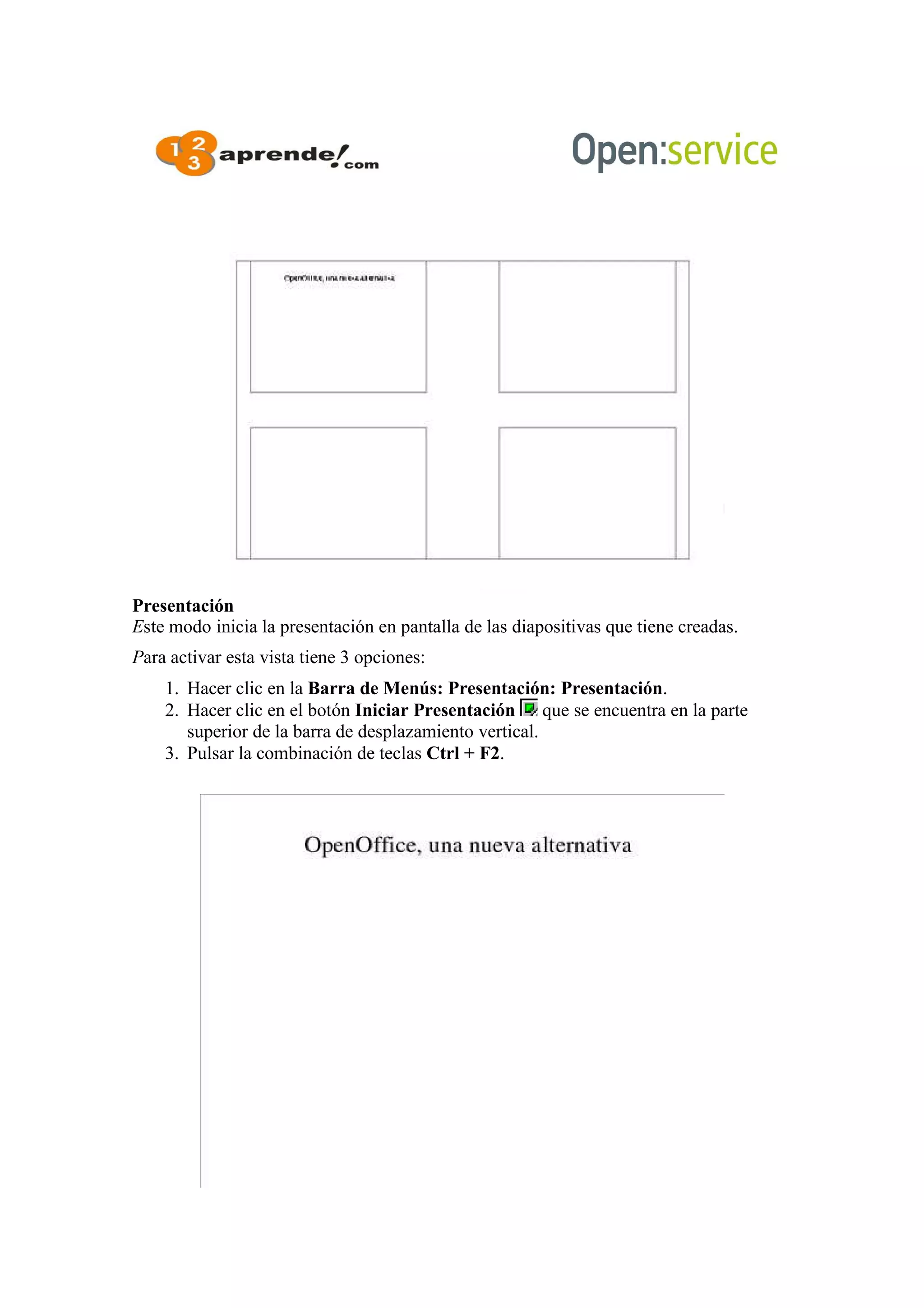 Presentación
Este modo inicia la presentación en pantalla de las diapositivas que tiene creadas.
Para activar esta vista tiene 3 opciones:
1. Hacer clic en la Barra de Menús: Presentación: Presentación.
2. Hacer clic en el botón Iniciar Presentación que se encuentra en la parte
superior de la barra de desplazamiento vertical.
3. Pulsar la combinación de teclas Ctrl + F2.
 