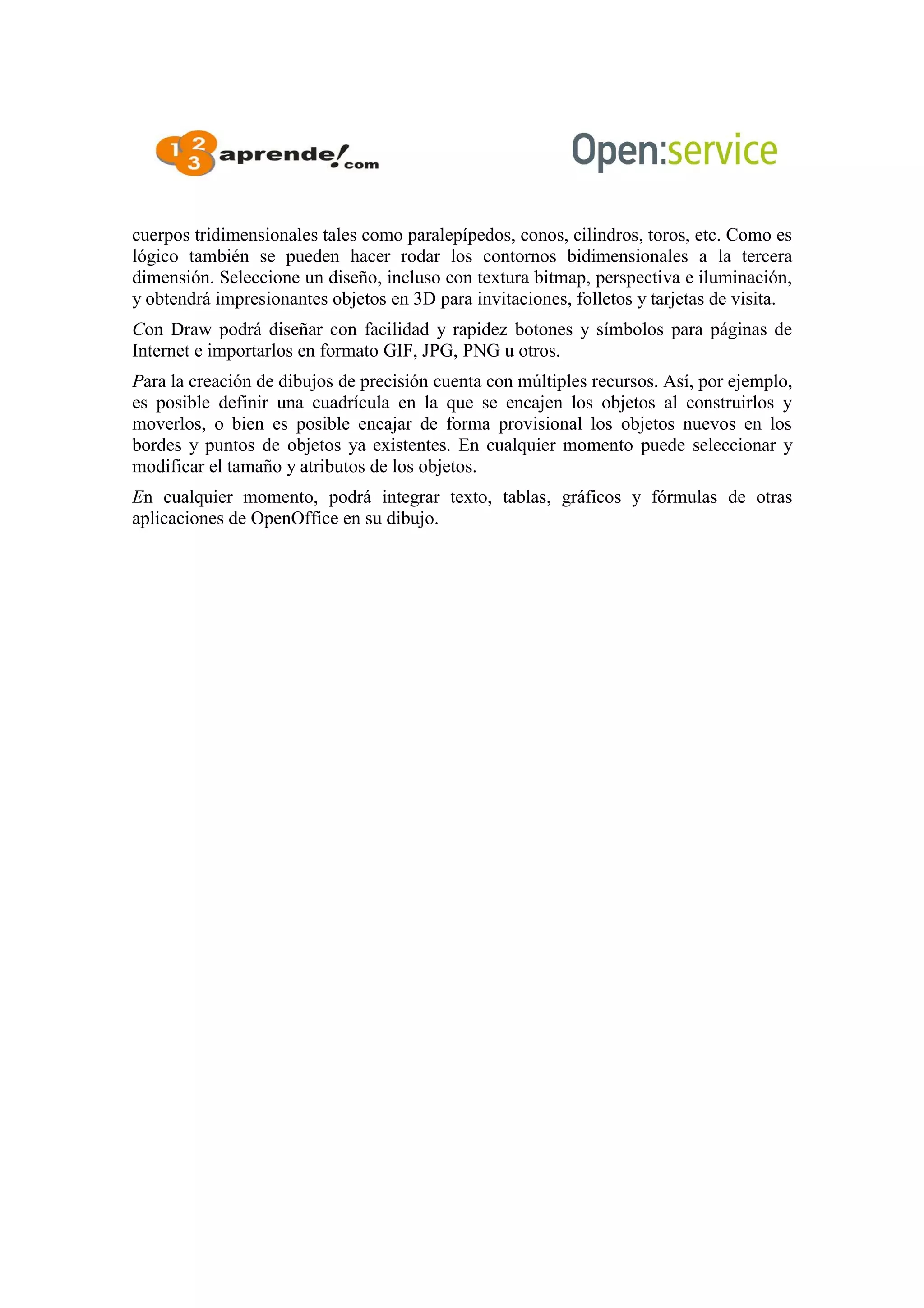 cuerpos tridimensionales tales como paralepípedos, conos, cilindros, toros, etc. Como es
lógico también se pueden hacer rodar los contornos bidimensionales a la tercera
dimensión. Seleccione un diseño, incluso con textura bitmap, perspectiva e iluminación,
y obtendrá impresionantes objetos en 3D para invitaciones, folletos y tarjetas de visita.
Con Draw podrá diseñar con facilidad y rapidez botones y símbolos para páginas de
Internet e importarlos en formato GIF, JPG, PNG u otros.
Para la creación de dibujos de precisión cuenta con múltiples recursos. Así, por ejemplo,
es posible definir una cuadrícula en la que se encajen los objetos al construirlos y
moverlos, o bien es posible encajar de forma provisional los objetos nuevos en los
bordes y puntos de objetos ya existentes. En cualquier momento puede seleccionar y
modificar el tamaño y atributos de los objetos.
En cualquier momento, podrá integrar texto, tablas, gráficos y fórmulas de otras
aplicaciones de OpenOffice en su dibujo.
 
