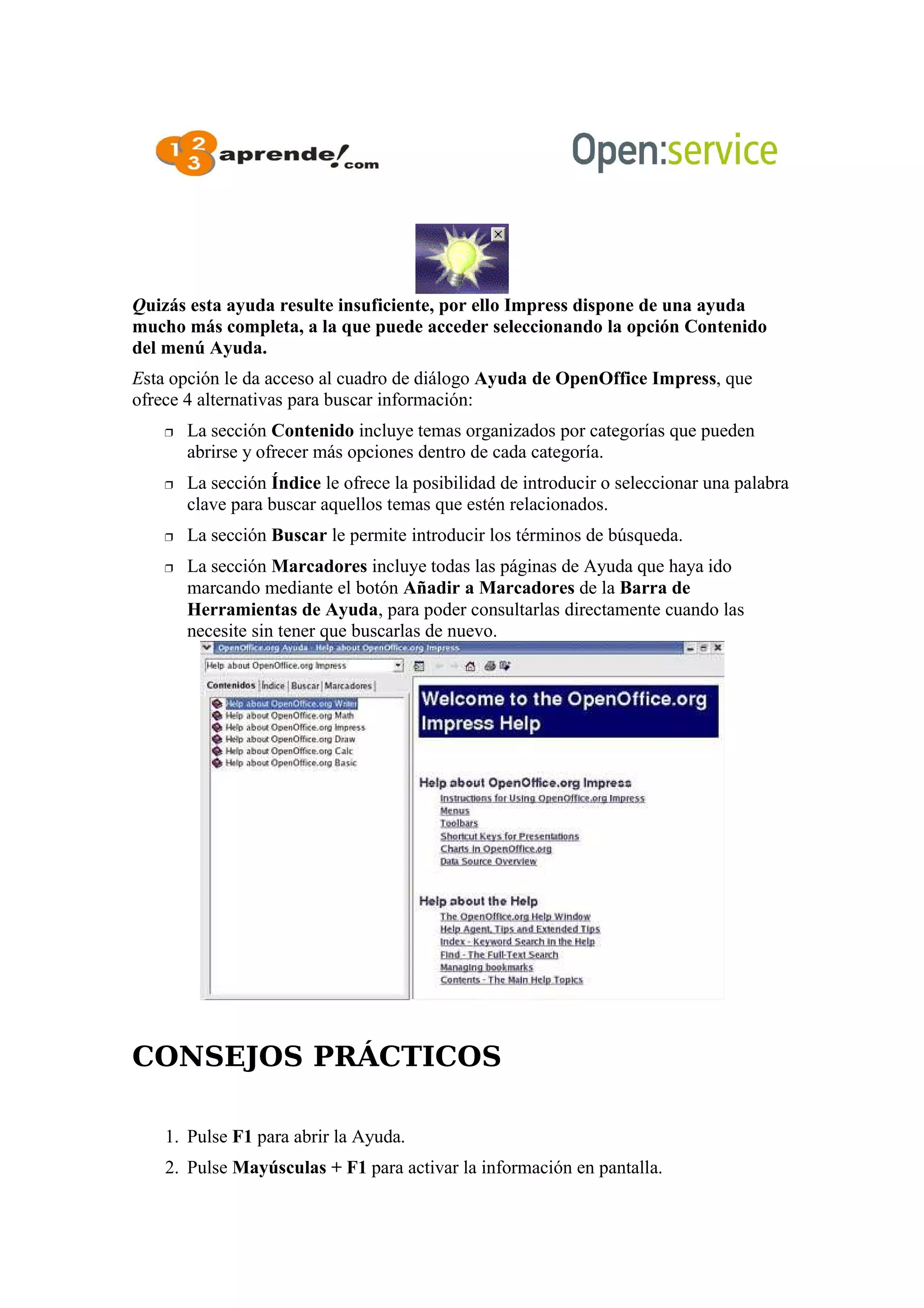 Quizás esta ayuda resulte insuficiente, por ello Impress dispone de una ayuda
mucho más completa, a la que puede acceder seleccionando la opción Contenido
del menú Ayuda.
Esta opción le da acceso al cuadro de diálogo Ayuda de OpenOffice Impress, que
ofrece 4 alternativas para buscar información:
 La sección Contenido incluye temas organizados por categorías que pueden
abrirse y ofrecer más opciones dentro de cada categoría.
 La sección Índice le ofrece la posibilidad de introducir o seleccionar una palabra
clave para buscar aquellos temas que estén relacionados.
 La sección Buscar le permite introducir los términos de búsqueda.
 La sección Marcadores incluye todas las páginas de Ayuda que haya ido
marcando mediante el botón Añadir a Marcadores de la Barra de
Herramientas de Ayuda, para poder consultarlas directamente cuando las
necesite sin tener que buscarlas de nuevo.
CONSEJOS PRÁCTICOS
1. Pulse F1 para abrir la Ayuda.
2. Pulse Mayúsculas + F1 para activar la información en pantalla.
 