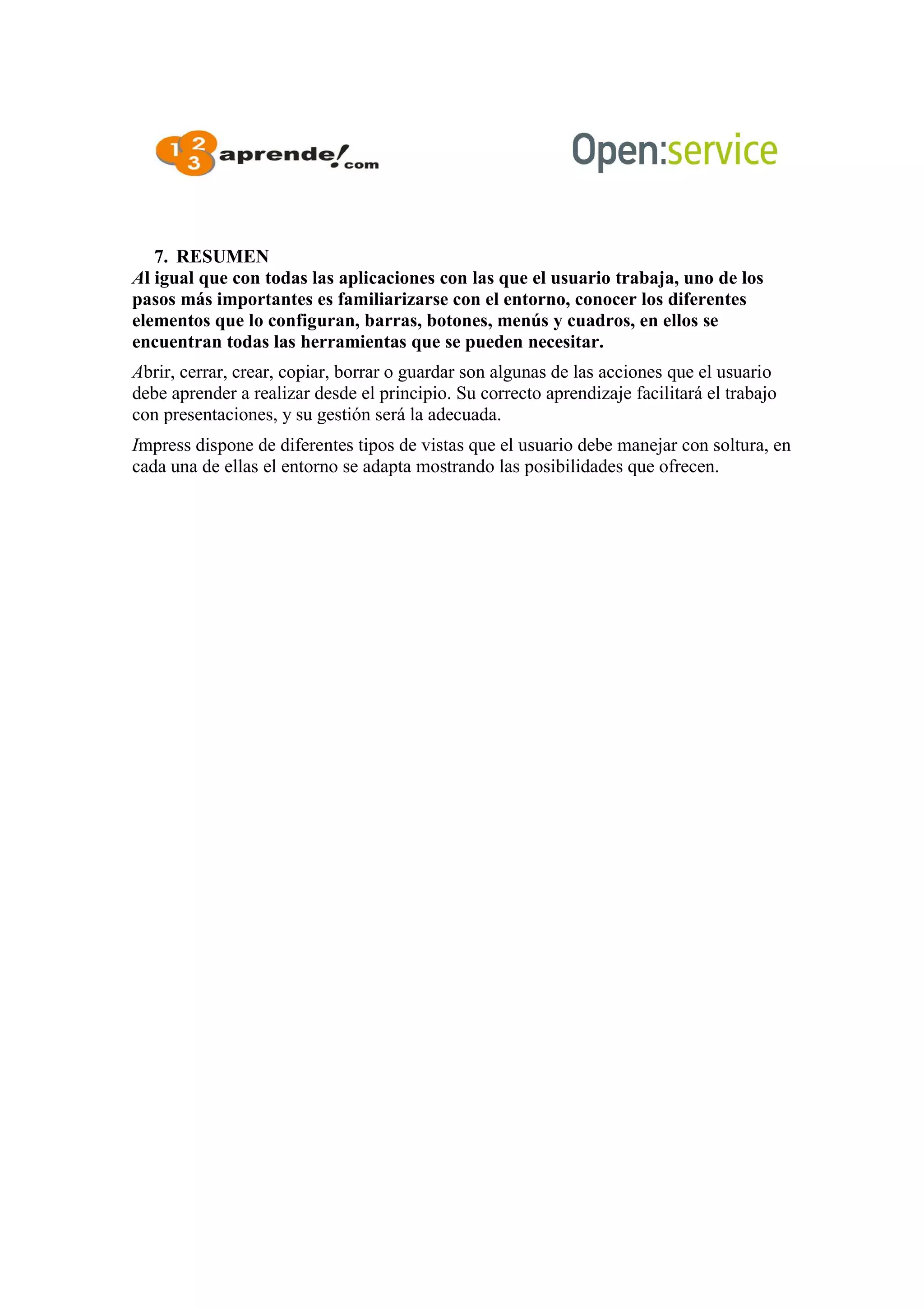 7. RESUMEN
Al igual que con todas las aplicaciones con las que el usuario trabaja, uno de los
pasos más importantes es familiarizarse con el entorno, conocer los diferentes
elementos que lo configuran, barras, botones, menús y cuadros, en ellos se
encuentran todas las herramientas que se pueden necesitar.
Abrir, cerrar, crear, copiar, borrar o guardar son algunas de las acciones que el usuario
debe aprender a realizar desde el principio. Su correcto aprendizaje facilitará el trabajo
con presentaciones, y su gestión será la adecuada.
Impress dispone de diferentes tipos de vistas que el usuario debe manejar con soltura, en
cada una de ellas el entorno se adapta mostrando las posibilidades que ofrecen.
 