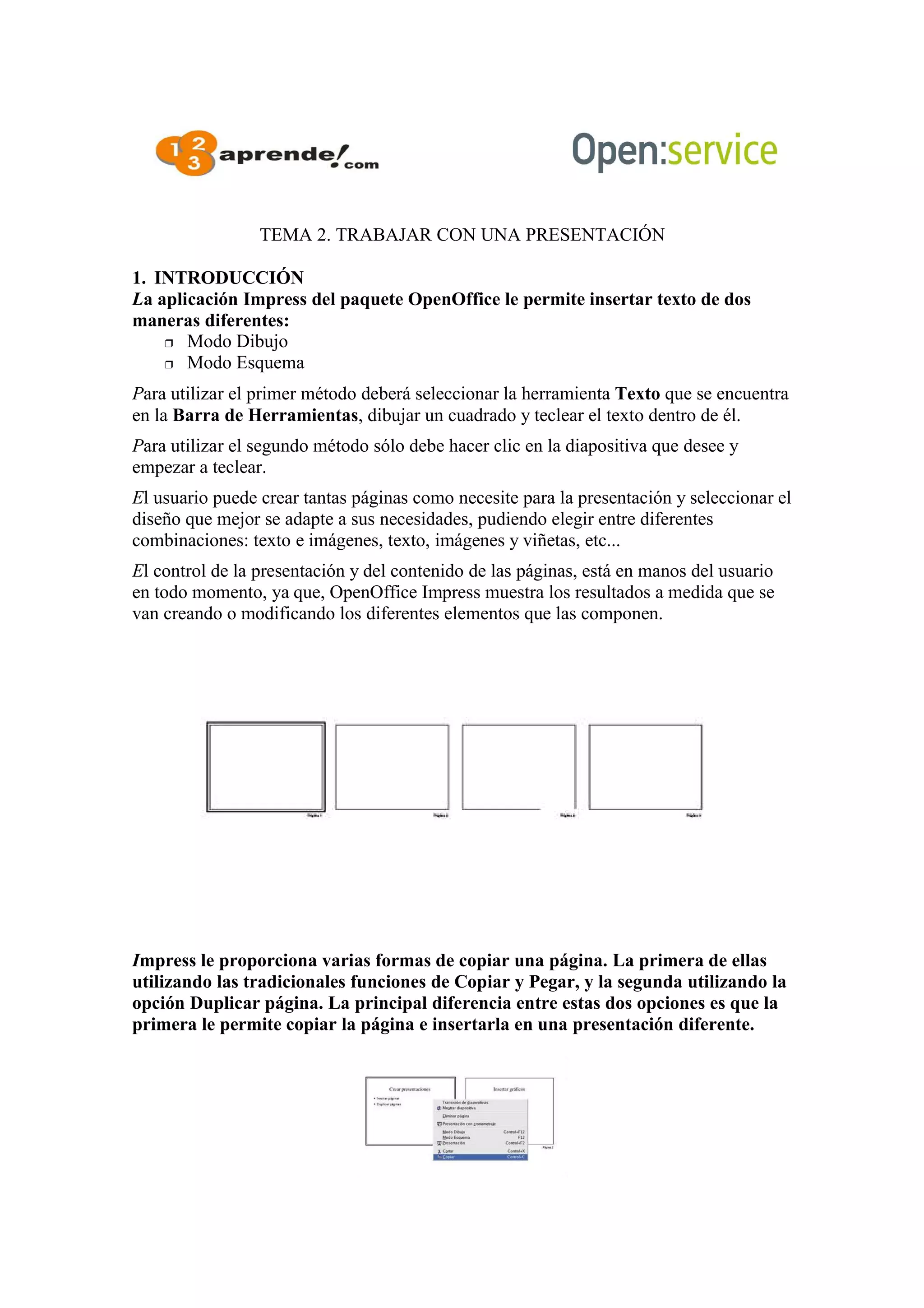 TEMA 2. TRABAJAR CON UNA PRESENTACIÓN
1. INTRODUCCIÓN
La aplicación Impress del paquete OpenOffice le permite insertar texto de dos
maneras diferentes:
 Modo Dibujo
 Modo Esquema
Para utilizar el primer método deberá seleccionar la herramienta Texto que se encuentra
en la Barra de Herramientas, dibujar un cuadrado y teclear el texto dentro de él.
Para utilizar el segundo método sólo debe hacer clic en la diapositiva que desee y
empezar a teclear.
El usuario puede crear tantas páginas como necesite para la presentación y seleccionar el
diseño que mejor se adapte a sus necesidades, pudiendo elegir entre diferentes
combinaciones: texto e imágenes, texto, imágenes y viñetas, etc...
El control de la presentación y del contenido de las páginas, está en manos del usuario
en todo momento, ya que, OpenOffice Impress muestra los resultados a medida que se
van creando o modificando los diferentes elementos que las componen.
Impress le proporciona varias formas de copiar una página. La primera de ellas
utilizando las tradicionales funciones de Copiar y Pegar, y la segunda utilizando la
opción Duplicar página. La principal diferencia entre estas dos opciones es que la
primera le permite copiar la página e insertarla en una presentación diferente.
 