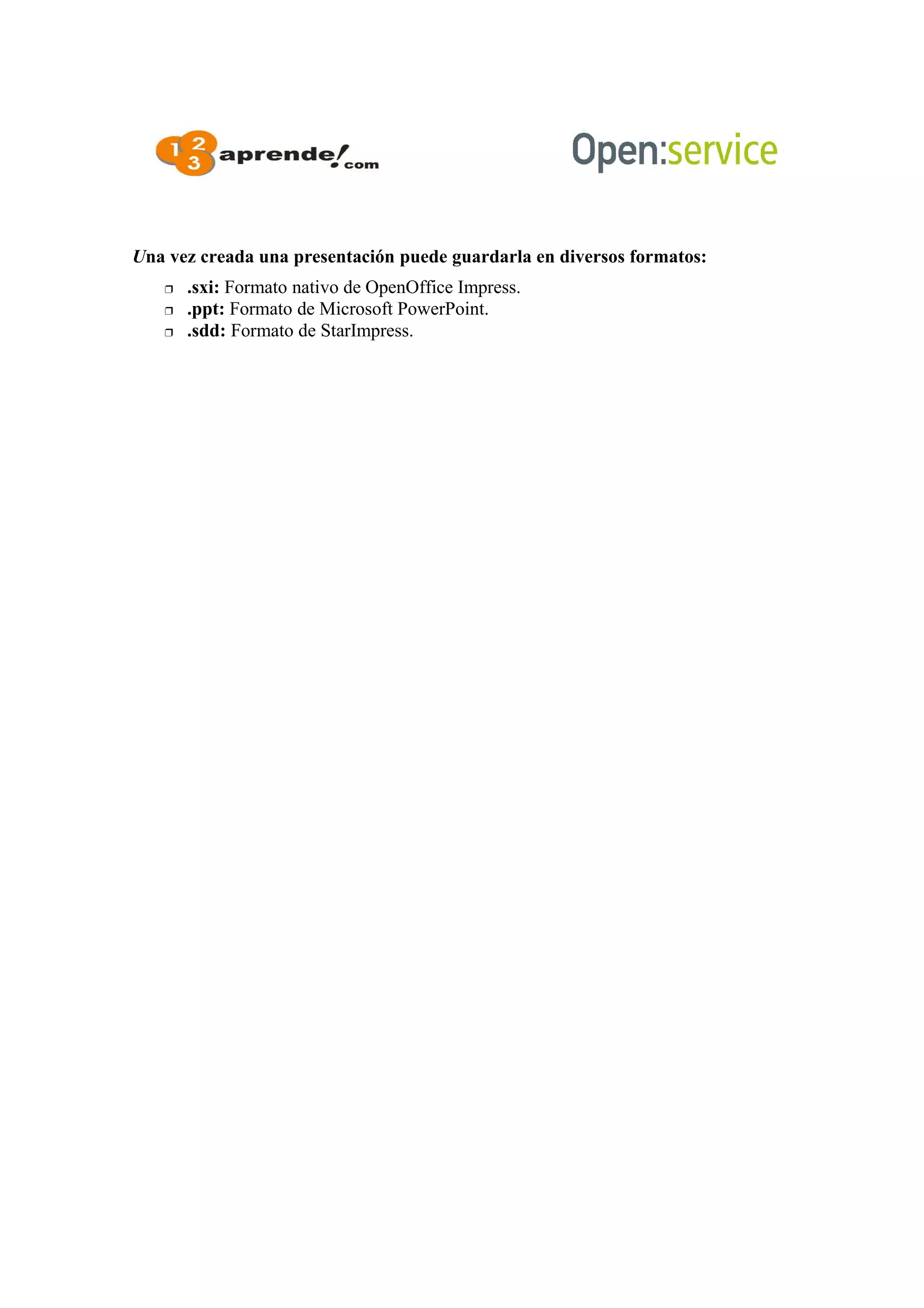 Una vez creada una presentación puede guardarla en diversos formatos:
 .sxi: Formato nativo de OpenOffice Impress.
 .ppt: Formato de Microsoft PowerPoint.
 .sdd: Formato de StarImpress.
 