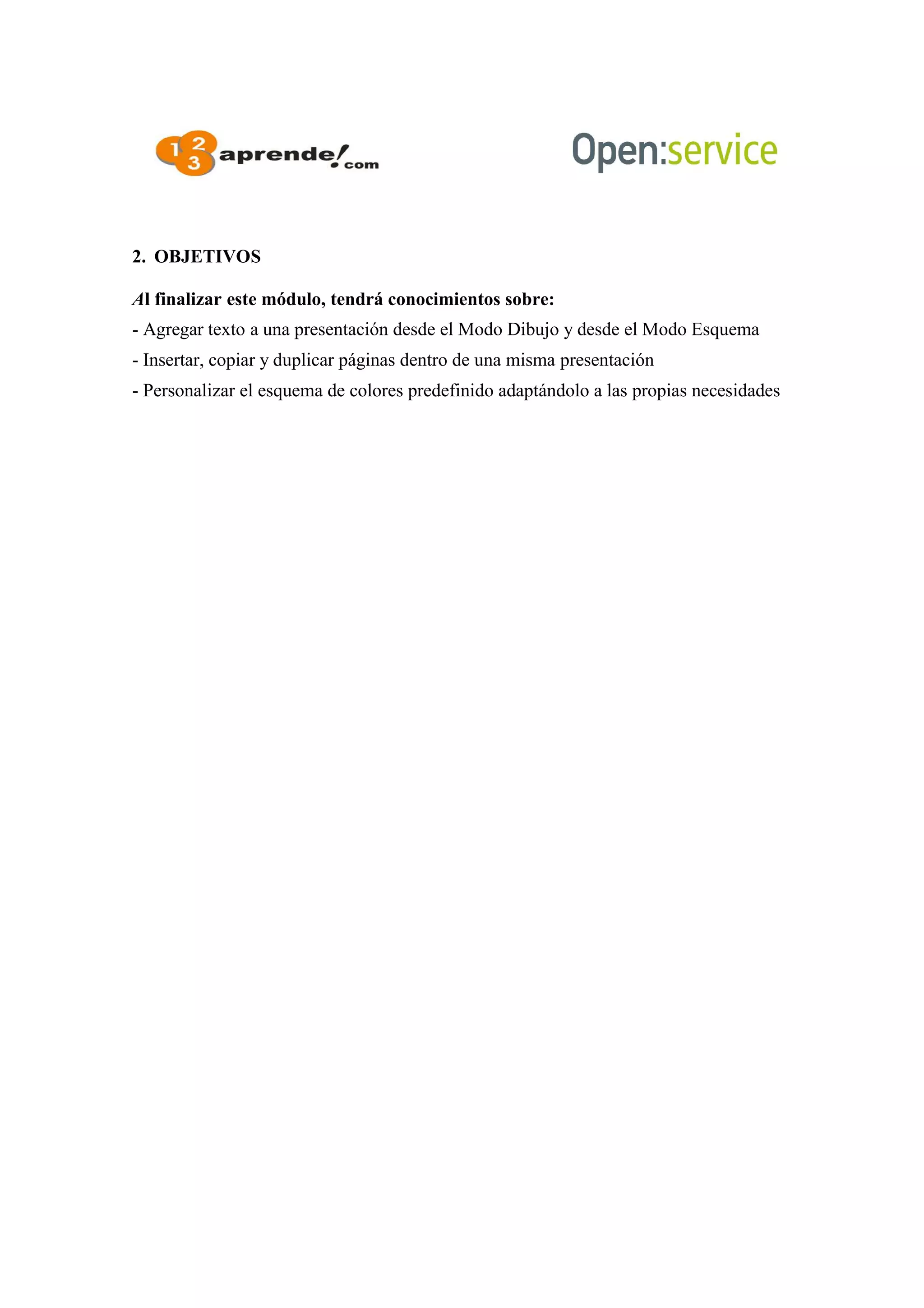 2. OBJETIVOS
Al finalizar este módulo, tendrá conocimientos sobre:
- Agregar texto a una presentación desde el Modo Dibujo y desde el Modo Esquema
- Insertar, copiar y duplicar páginas dentro de una misma presentación
- Personalizar el esquema de colores predefinido adaptándolo a las propias necesidades
 