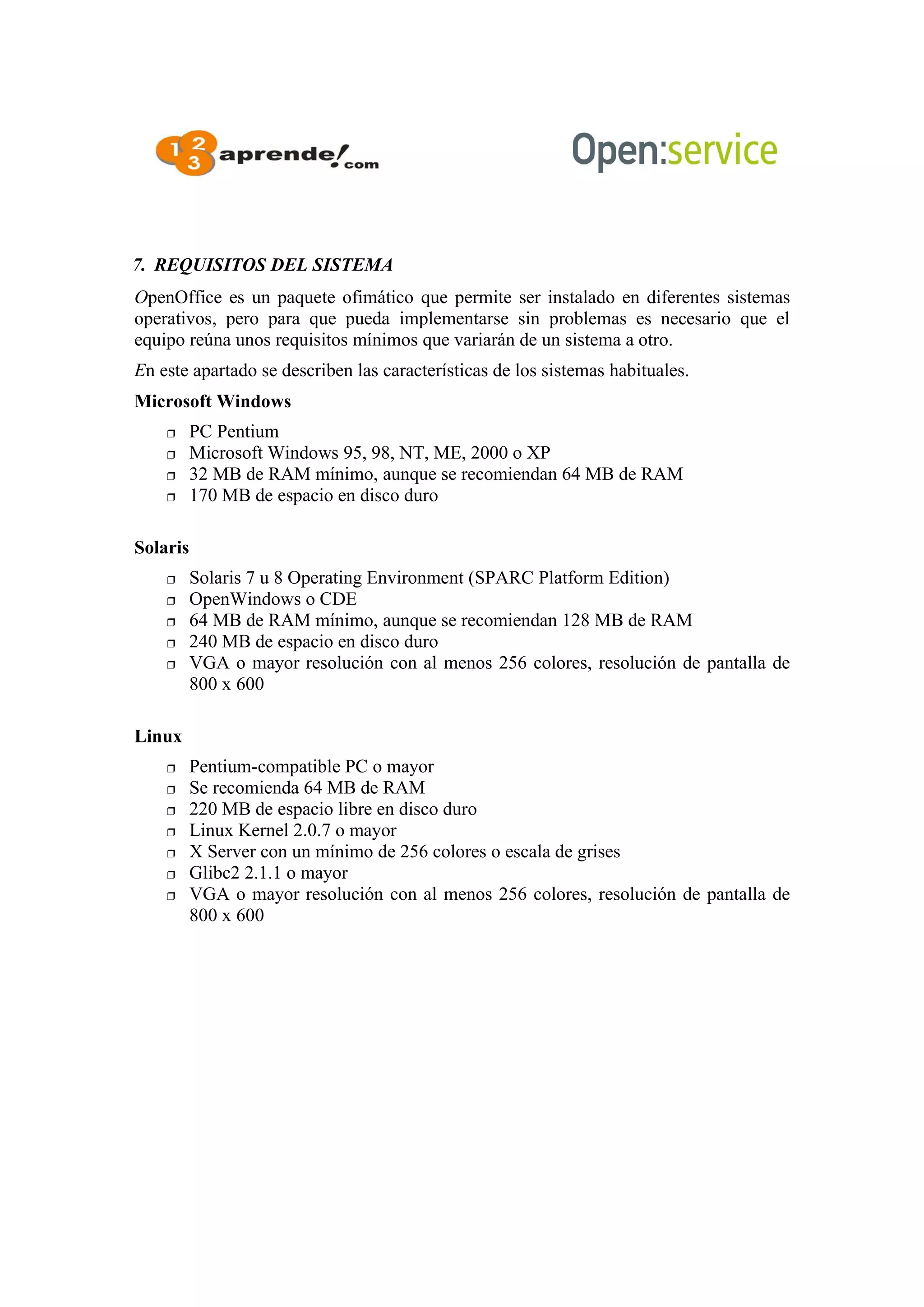 7. REQUISITOS DEL SISTEMA
OpenOffice es un paquete ofimático que permite ser instalado en diferentes sistemas
operativos, pero para que pueda implementarse sin problemas es necesario que el
equipo reúna unos requisitos mínimos que variarán de un sistema a otro.
En este apartado se describen las características de los sistemas habituales.
Microsoft Windows
 PC Pentium
 Microsoft Windows 95, 98, NT, ME, 2000 o XP
 32 MB de RAM mínimo, aunque se recomiendan 64 MB de RAM
 170 MB de espacio en disco duro
Solaris
 Solaris 7 u 8 Operating Environment (SPARC Platform Edition)
 OpenWindows o CDE
 64 MB de RAM mínimo, aunque se recomiendan 128 MB de RAM
 240 MB de espacio en disco duro
 VGA o mayor resolución con al menos 256 colores, resolución de pantalla de
800 x 600
Linux
 Pentium-compatible PC o mayor
 Se recomienda 64 MB de RAM
 220 MB de espacio libre en disco duro
 Linux Kernel 2.0.7 o mayor
 X Server con un mínimo de 256 colores o escala de grises
 Glibc2 2.1.1 o mayor
 VGA o mayor resolución con al menos 256 colores, resolución de pantalla de
800 x 600
 