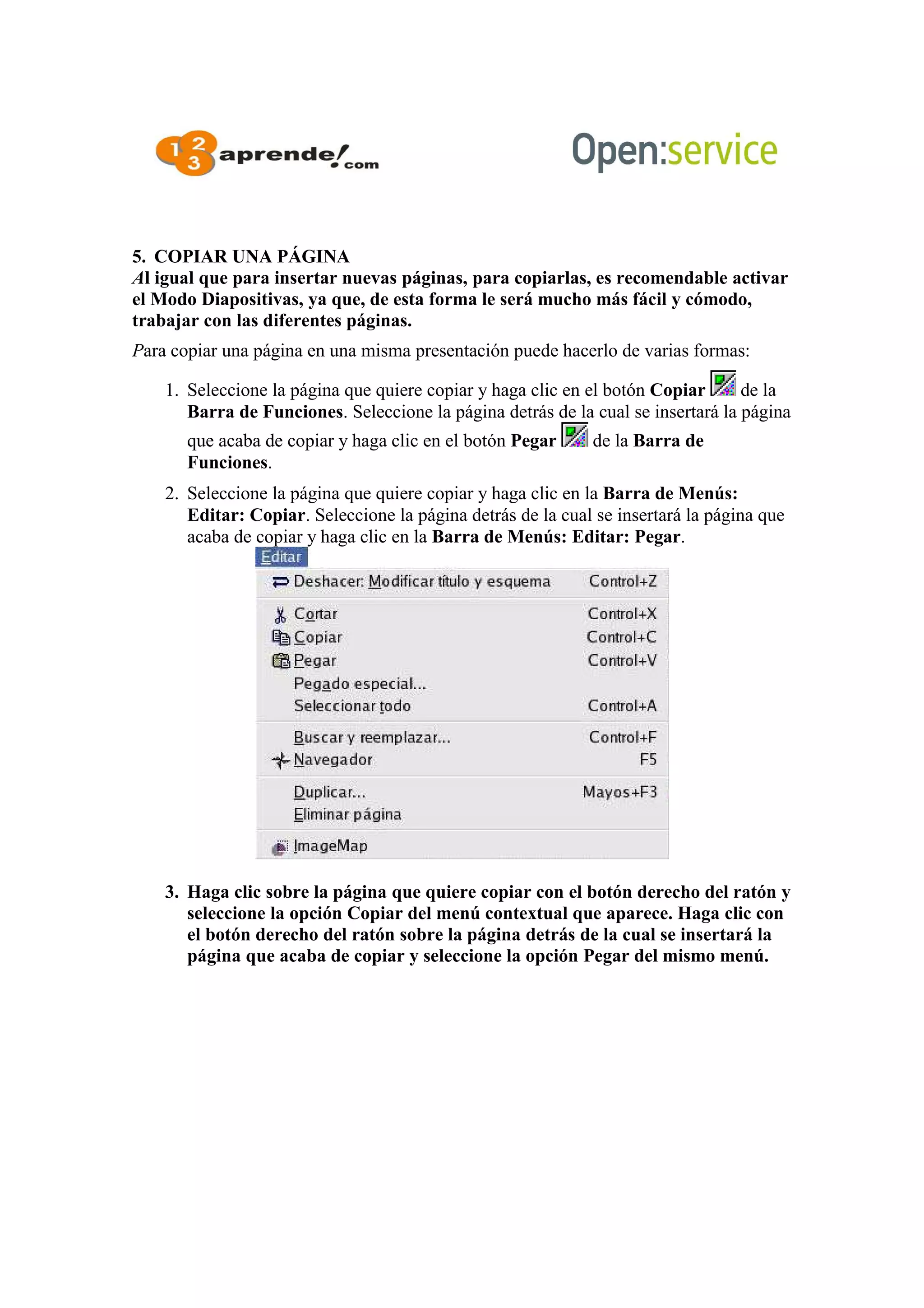 5. COPIAR UNA PÁGINA
Al igual que para insertar nuevas páginas, para copiarlas, es recomendable activar
el Modo Diapositivas, ya que, de esta forma le será mucho más fácil y cómodo,
trabajar con las diferentes páginas.
Para copiar una página en una misma presentación puede hacerlo de varias formas:
1. Seleccione la página que quiere copiar y haga clic en el botón Copiar de la
Barra de Funciones. Seleccione la página detrás de la cual se insertará la página
que acaba de copiar y haga clic en el botón Pegar de la Barra de
Funciones.
2. Seleccione la página que quiere copiar y haga clic en la Barra de Menús:
Editar: Copiar. Seleccione la página detrás de la cual se insertará la página que
acaba de copiar y haga clic en la Barra de Menús: Editar: Pegar.
3. Haga clic sobre la página que quiere copiar con el botón derecho del ratón y
seleccione la opción Copiar del menú contextual que aparece. Haga clic con
el botón derecho del ratón sobre la página detrás de la cual se insertará la
página que acaba de copiar y seleccione la opción Pegar del mismo menú.
 