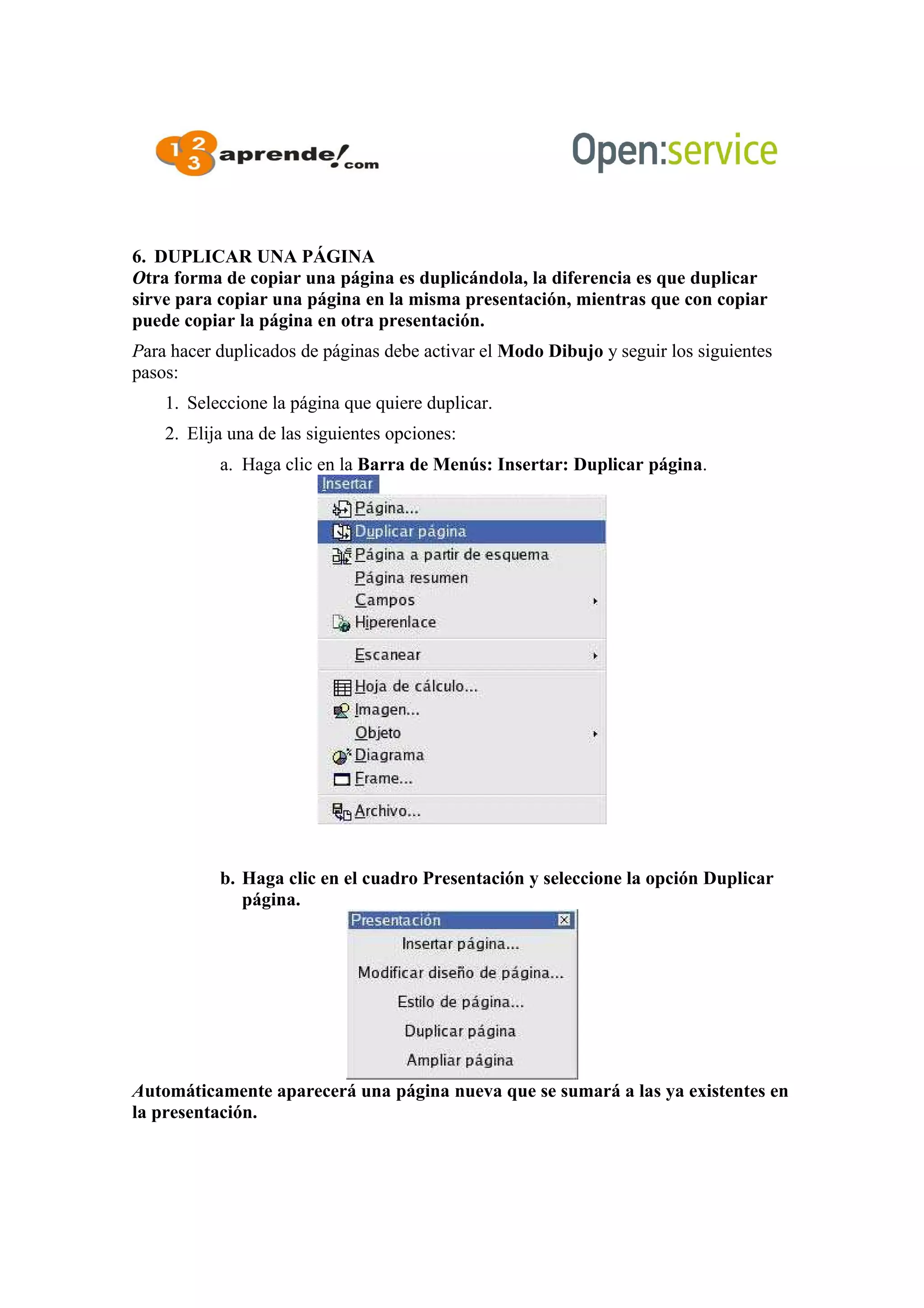 6. DUPLICAR UNA PÁGINA
Otra forma de copiar una página es duplicándola, la diferencia es que duplicar
sirve para copiar una página en la misma presentación, mientras que con copiar
puede copiar la página en otra presentación.
Para hacer duplicados de páginas debe activar el Modo Dibujo y seguir los siguientes
pasos:
1. Seleccione la página que quiere duplicar.
2. Elija una de las siguientes opciones:
a. Haga clic en la Barra de Menús: Insertar: Duplicar página.
b. Haga clic en el cuadro Presentación y seleccione la opción Duplicar
página.
Automáticamente aparecerá una página nueva que se sumará a las ya existentes en
la presentación.
 