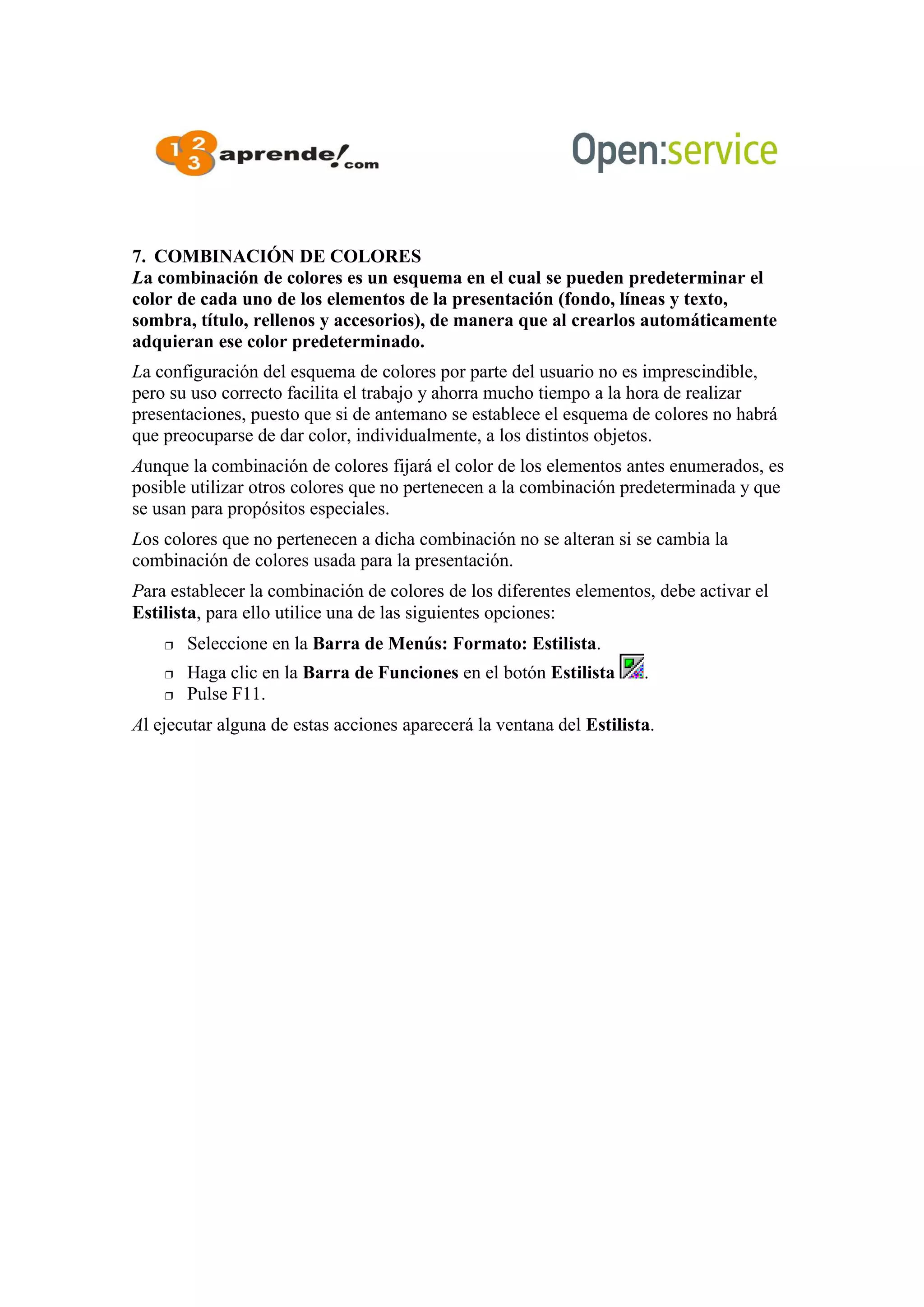 7. COMBINACIÓN DE COLORES
La combinación de colores es un esquema en el cual se pueden predeterminar el
color de cada uno de los elementos de la presentación (fondo, líneas y texto,
sombra, título, rellenos y accesorios), de manera que al crearlos automáticamente
adquieran ese color predeterminado.
La configuración del esquema de colores por parte del usuario no es imprescindible,
pero su uso correcto facilita el trabajo y ahorra mucho tiempo a la hora de realizar
presentaciones, puesto que si de antemano se establece el esquema de colores no habrá
que preocuparse de dar color, individualmente, a los distintos objetos.
Aunque la combinación de colores fijará el color de los elementos antes enumerados, es
posible utilizar otros colores que no pertenecen a la combinación predeterminada y que
se usan para propósitos especiales.
Los colores que no pertenecen a dicha combinación no se alteran si se cambia la
combinación de colores usada para la presentación.
Para establecer la combinación de colores de los diferentes elementos, debe activar el
Estilista, para ello utilice una de las siguientes opciones:
 Seleccione en la Barra de Menús: Formato: Estilista.
 Haga clic en la Barra de Funciones en el botón Estilista .
 Pulse F11.
Al ejecutar alguna de estas acciones aparecerá la ventana del Estilista.
 