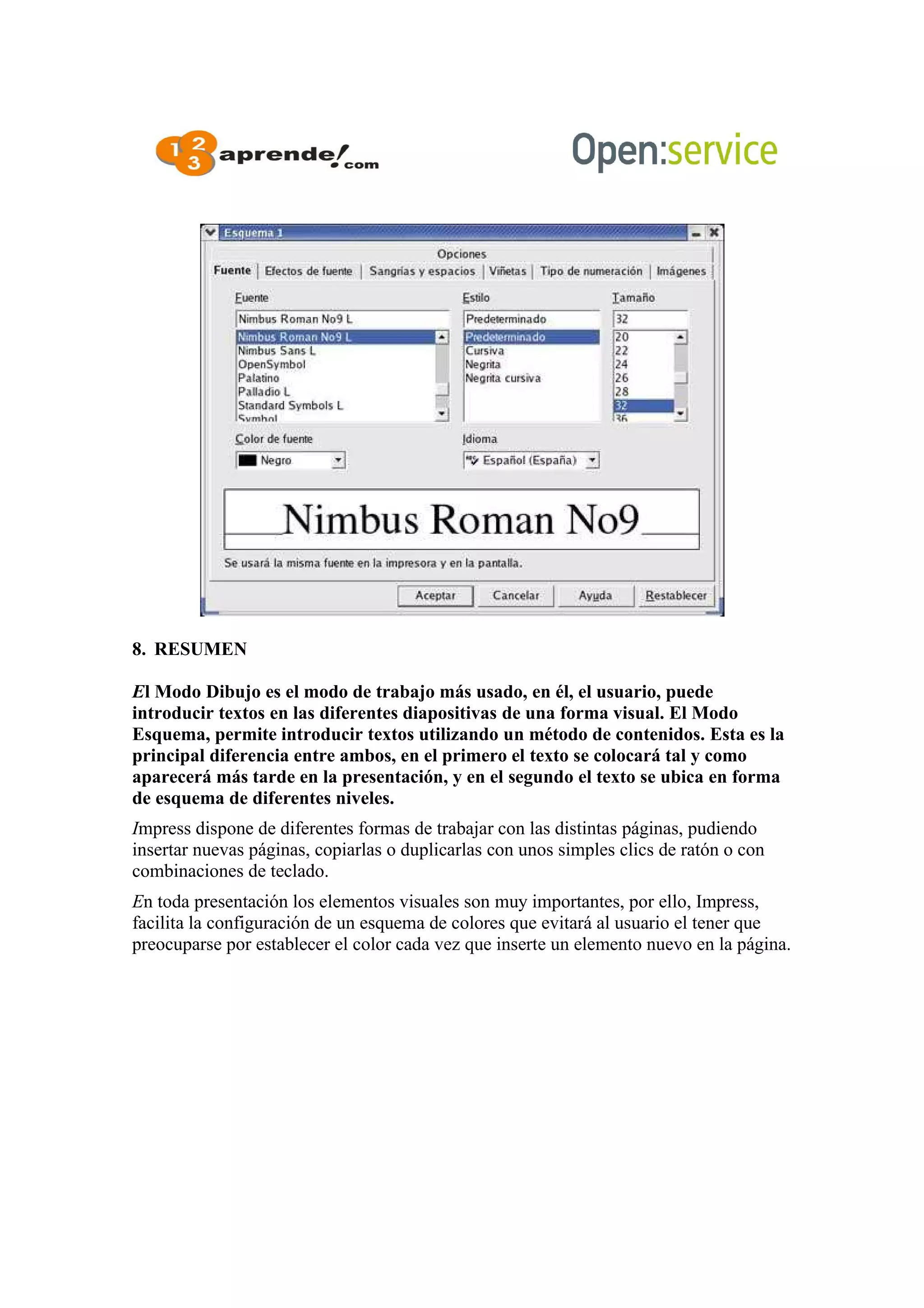8. RESUMEN
El Modo Dibujo es el modo de trabajo más usado, en él, el usuario, puede
introducir textos en las diferentes diapositivas de una forma visual. El Modo
Esquema, permite introducir textos utilizando un método de contenidos. Esta es la
principal diferencia entre ambos, en el primero el texto se colocará tal y como
aparecerá más tarde en la presentación, y en el segundo el texto se ubica en forma
de esquema de diferentes niveles.
Impress dispone de diferentes formas de trabajar con las distintas páginas, pudiendo
insertar nuevas páginas, copiarlas o duplicarlas con unos simples clics de ratón o con
combinaciones de teclado.
En toda presentación los elementos visuales son muy importantes, por ello, Impress,
facilita la configuración de un esquema de colores que evitará al usuario el tener que
preocuparse por establecer el color cada vez que inserte un elemento nuevo en la página.
 