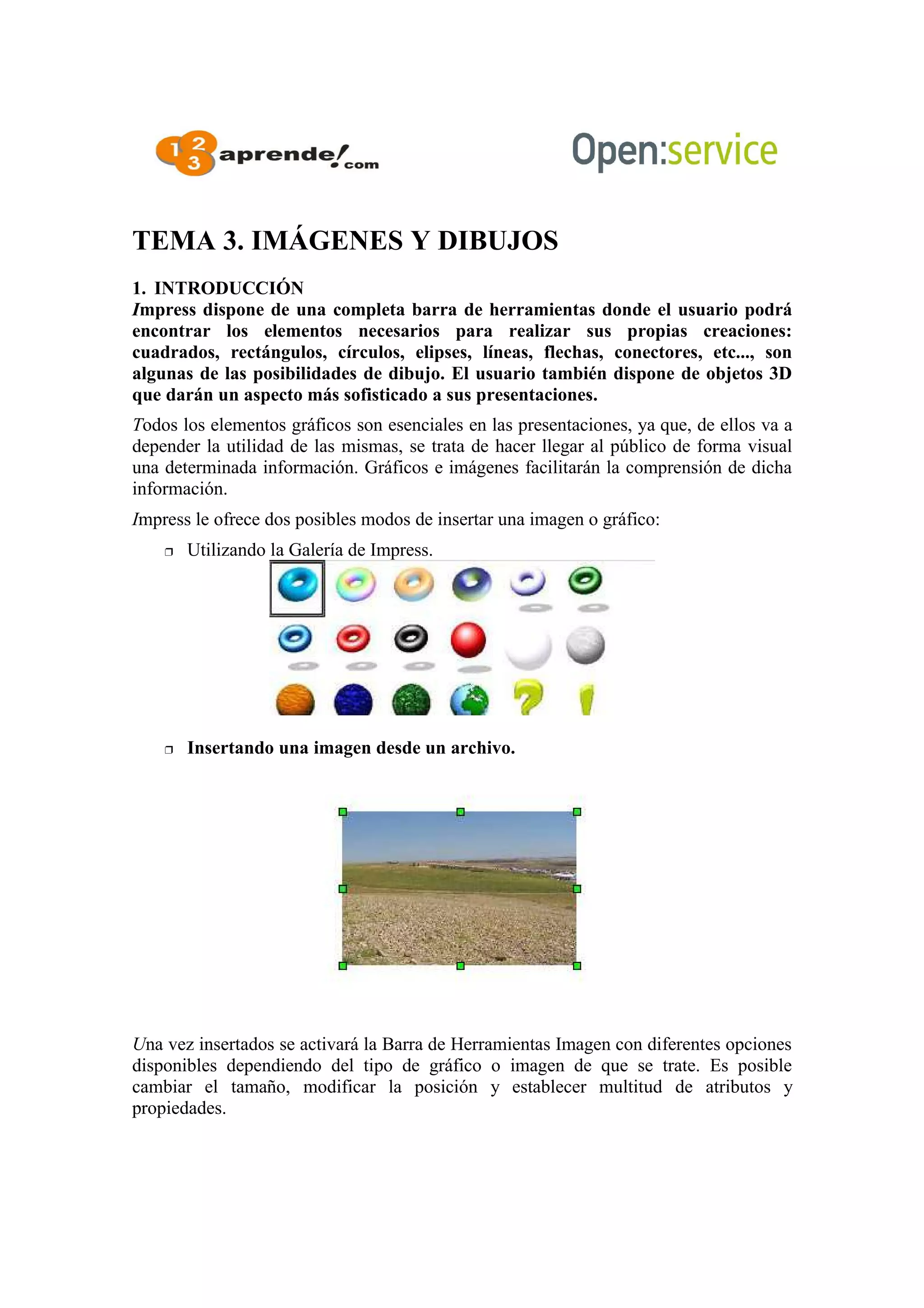 TEMA 3. IMÁGENES Y DIBUJOS
1. INTRODUCCIÓN
Impress dispone de una completa barra de herramientas donde el usuario podrá
encontrar los elementos necesarios para realizar sus propias creaciones:
cuadrados, rectángulos, círculos, elipses, líneas, flechas, conectores, etc..., son
algunas de las posibilidades de dibujo. El usuario también dispone de objetos 3D
que darán un aspecto más sofisticado a sus presentaciones.
Todos los elementos gráficos son esenciales en las presentaciones, ya que, de ellos va a
depender la utilidad de las mismas, se trata de hacer llegar al público de forma visual
una determinada información. Gráficos e imágenes facilitarán la comprensión de dicha
información.
Impress le ofrece dos posibles modos de insertar una imagen o gráfico:
 Utilizando la Galería de Impress.
 Insertando una imagen desde un archivo.
Una vez insertados se activará la Barra de Herramientas Imagen con diferentes opciones
disponibles dependiendo del tipo de gráfico o imagen de que se trate. Es posible
cambiar el tamaño, modificar la posición y establecer multitud de atributos y
propiedades.
 