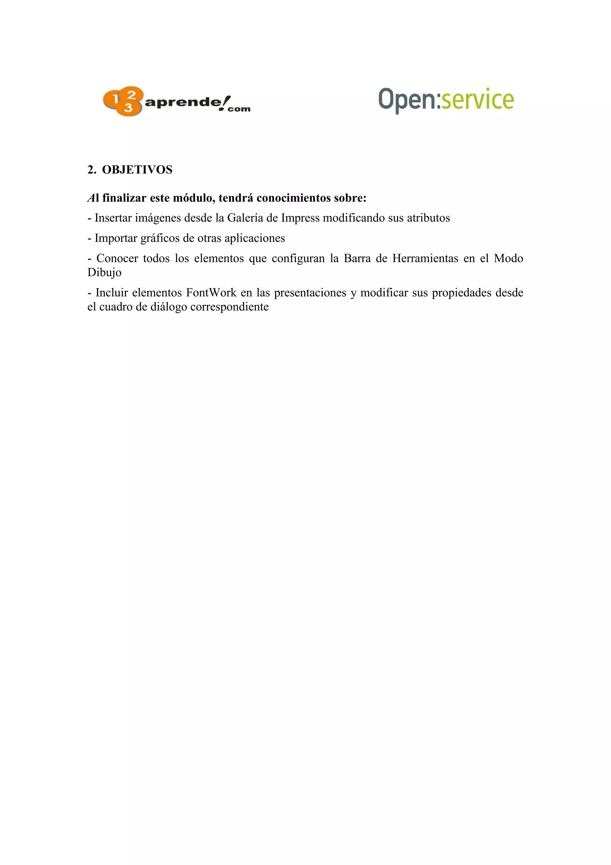 2. OBJETIVOS
Al finalizar este módulo, tendrá conocimientos sobre:
- Insertar imágenes desde la Galería de Impress modificando sus atributos
- Importar gráficos de otras aplicaciones
- Conocer todos los elementos que configuran la Barra de Herramientas en el Modo
Dibujo
- Incluir elementos FontWork en las presentaciones y modificar sus propiedades desde
el cuadro de diálogo correspondiente
 