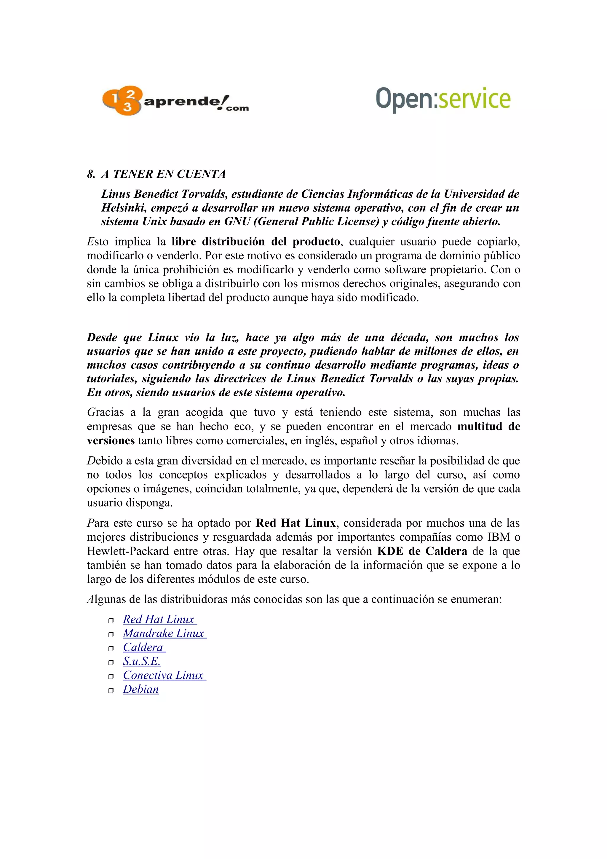8. A TENER EN CUENTA
Linus Benedict Torvalds, estudiante de Ciencias Informáticas de la Universidad de
Helsinki, empezó a desarrollar un nuevo sistema operativo, con el fin de crear un
sistema Unix basado en GNU (General Public License) y código fuente abierto.
Esto implica la libre distribución del producto, cualquier usuario puede copiarlo,
modificarlo o venderlo. Por este motivo es considerado un programa de dominio público
donde la única prohibición es modificarlo y venderlo como software propietario. Con o
sin cambios se obliga a distribuirlo con los mismos derechos originales, asegurando con
ello la completa libertad del producto aunque haya sido modificado.
Desde que Linux vio la luz, hace ya algo más de una década, son muchos los
usuarios que se han unido a este proyecto, pudiendo hablar de millones de ellos, en
muchos casos contribuyendo a su continuo desarrollo mediante programas, ideas o
tutoriales, siguiendo las directrices de Linus Benedict Torvalds o las suyas propias.
En otros, siendo usuarios de este sistema operativo.
Gracias a la gran acogida que tuvo y está teniendo este sistema, son muchas las
empresas que se han hecho eco, y se pueden encontrar en el mercado multitud de
versiones tanto libres como comerciales, en inglés, español y otros idiomas.
Debido a esta gran diversidad en el mercado, es importante reseñar la posibilidad de que
no todos los conceptos explicados y desarrollados a lo largo del curso, así como
opciones o imágenes, coincidan totalmente, ya que, dependerá de la versión de que cada
usuario disponga.
Para este curso se ha optado por Red Hat Linux, considerada por muchos una de las
mejores distribuciones y resguardada además por importantes compañías como IBM o
Hewlett-Packard entre otras. Hay que resaltar la versión KDE de Caldera de la que
también se han tomado datos para la elaboración de la información que se expone a lo
largo de los diferentes módulos de este curso.
Algunas de las distribuidoras más conocidas son las que a continuación se enumeran:
 Red Hat Linux
 Mandrake Linux
 Caldera
 S.u.S.E.
 Conectiva Linux
 Debian
 