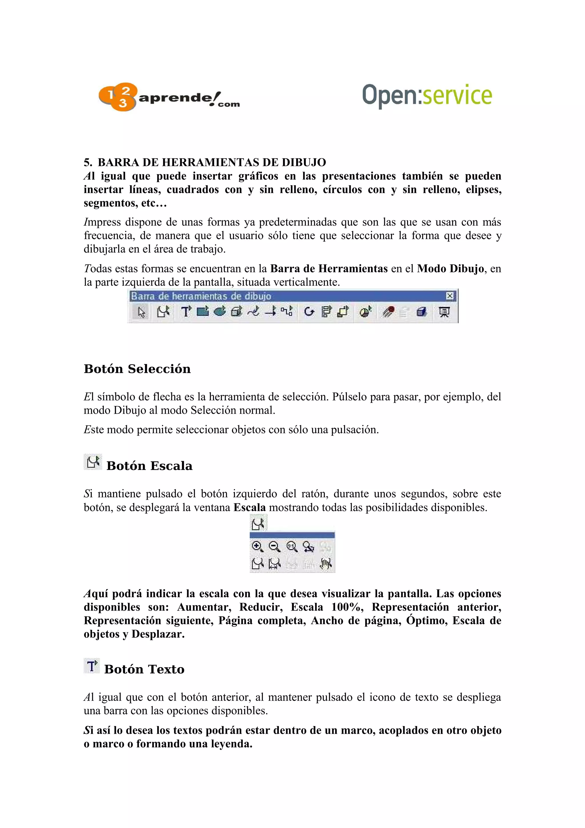 5. BARRA DE HERRAMIENTAS DE DIBUJO
Al igual que puede insertar gráficos en las presentaciones también se pueden
insertar líneas, cuadrados con y sin relleno, círculos con y sin relleno, elipses,
segmentos, etc…
Impress dispone de unas formas ya predeterminadas que son las que se usan con más
frecuencia, de manera que el usuario sólo tiene que seleccionar la forma que desee y
dibujarla en el área de trabajo.
Todas estas formas se encuentran en la Barra de Herramientas en el Modo Dibujo, en
la parte izquierda de la pantalla, situada verticalmente.
Botón Selección
El símbolo de flecha es la herramienta de selección. Púlselo para pasar, por ejemplo, del
modo Dibujo al modo Selección normal.
Este modo permite seleccionar objetos con sólo una pulsación.
Botón Escala
Si mantiene pulsado el botón izquierdo del ratón, durante unos segundos, sobre este
botón, se desplegará la ventana Escala mostrando todas las posibilidades disponibles.
Aquí podrá indicar la escala con la que desea visualizar la pantalla. Las opciones
disponibles son: Aumentar, Reducir, Escala 100%, Representación anterior,
Representación siguiente, Página completa, Ancho de página, Óptimo, Escala de
objetos y Desplazar.
Botón Texto
Al igual que con el botón anterior, al mantener pulsado el icono de texto se despliega
una barra con las opciones disponibles.
Si así lo desea los textos podrán estar dentro de un marco, acoplados en otro objeto
o marco o formando una leyenda.
 