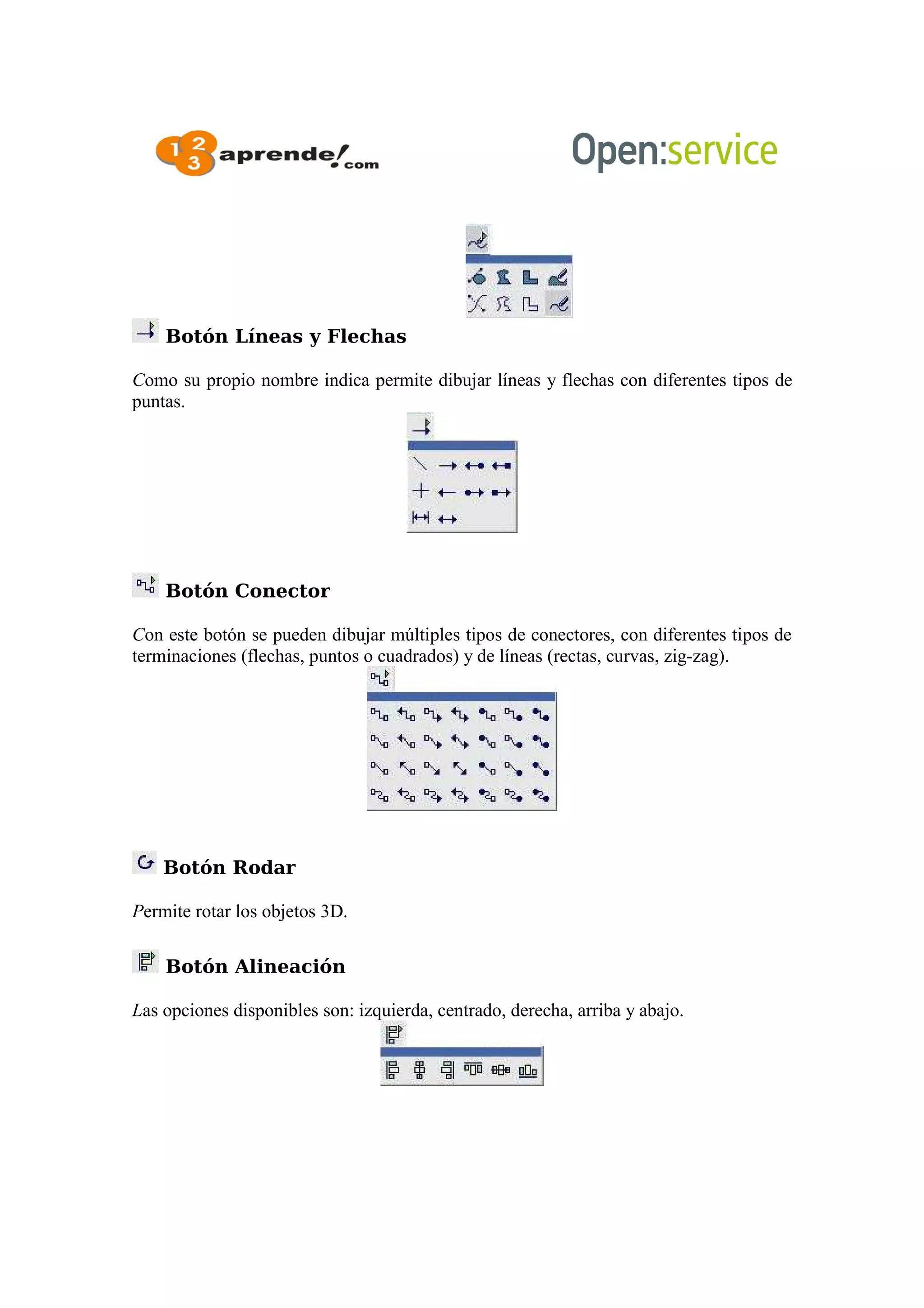 Botón Líneas y Flechas
Como su propio nombre indica permite dibujar líneas y flechas con diferentes tipos de
puntas.
Botón Conector
Con este botón se pueden dibujar múltiples tipos de conectores, con diferentes tipos de
terminaciones (flechas, puntos o cuadrados) y de líneas (rectas, curvas, zig-zag).
Botón Rodar
Permite rotar los objetos 3D.
Botón Alineación
Las opciones disponibles son: izquierda, centrado, derecha, arriba y abajo.
 