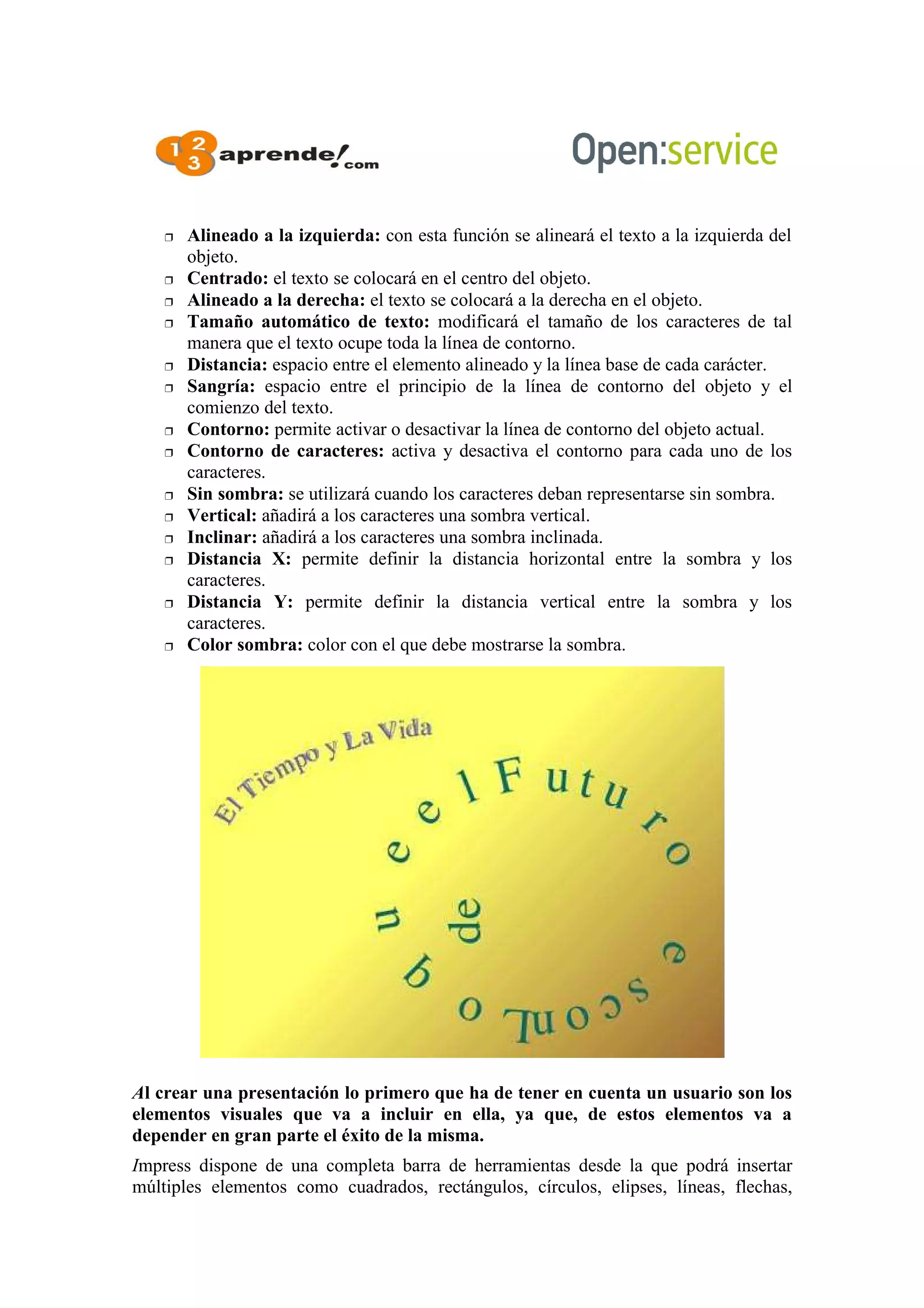 Alineado a la izquierda: con esta función se alineará el texto a la izquierda del
objeto.
 Centrado: el texto se colocará en el centro del objeto.
 Alineado a la derecha: el texto se colocará a la derecha en el objeto.
 Tamaño automático de texto: modificará el tamaño de los caracteres de tal
manera que el texto ocupe toda la línea de contorno.
 Distancia: espacio entre el elemento alineado y la línea base de cada carácter.
 Sangría: espacio entre el principio de la línea de contorno del objeto y el
comienzo del texto.
 Contorno: permite activar o desactivar la línea de contorno del objeto actual.
 Contorno de caracteres: activa y desactiva el contorno para cada uno de los
caracteres.
 Sin sombra: se utilizará cuando los caracteres deban representarse sin sombra.
 Vertical: añadirá a los caracteres una sombra vertical.
 Inclinar: añadirá a los caracteres una sombra inclinada.
 Distancia X: permite definir la distancia horizontal entre la sombra y los
caracteres.
 Distancia Y: permite definir la distancia vertical entre la sombra y los
caracteres.
 Color sombra: color con el que debe mostrarse la sombra.
Al crear una presentación lo primero que ha de tener en cuenta un usuario son los
elementos visuales que va a incluir en ella, ya que, de estos elementos va a
depender en gran parte el éxito de la misma.
Impress dispone de una completa barra de herramientas desde la que podrá insertar
múltiples elementos como cuadrados, rectángulos, círculos, elipses, líneas, flechas,
 