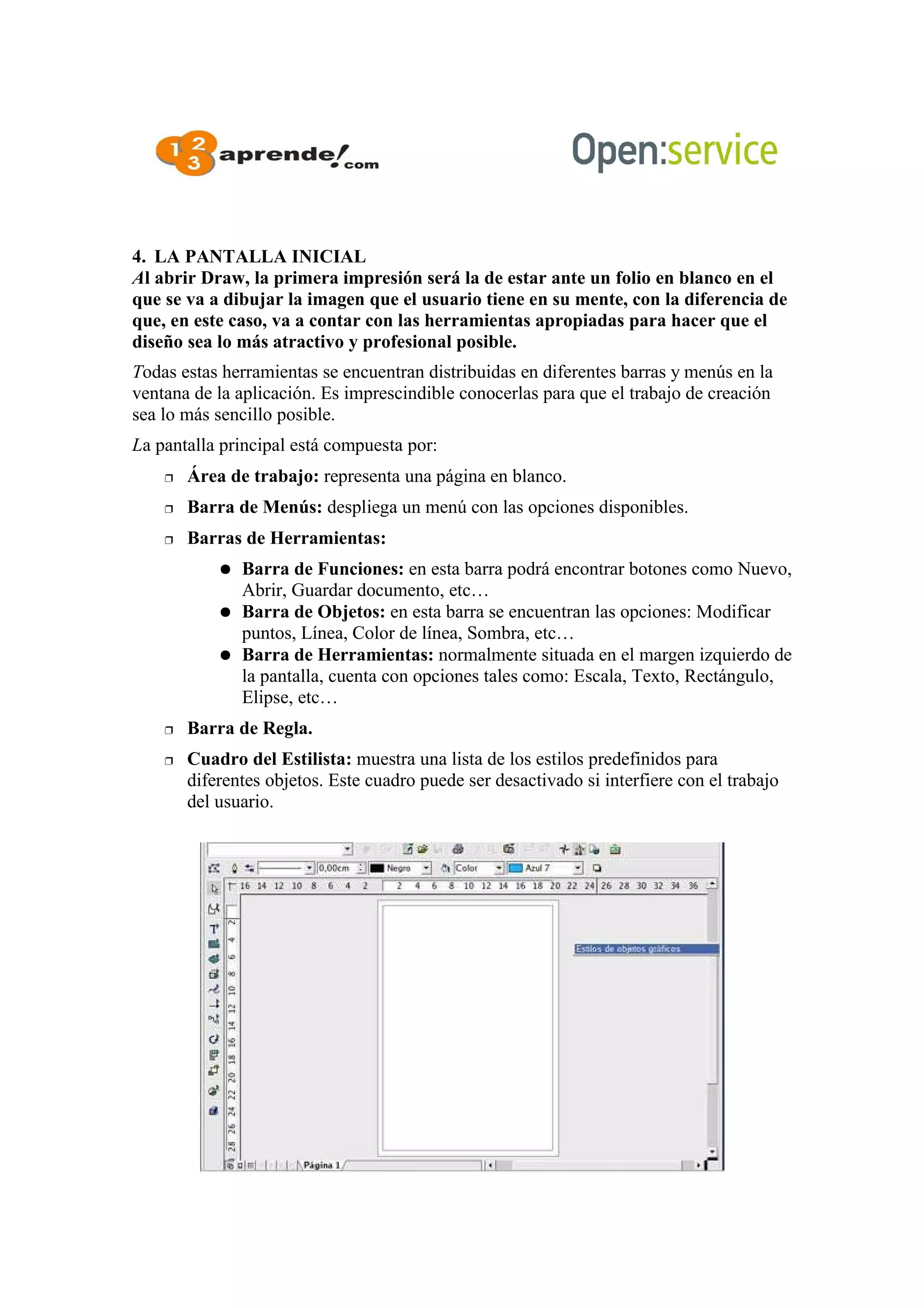 4. LA PANTALLA INICIAL
Al abrir Draw, la primera impresión será la de estar ante un folio en blanco en el
que se va a dibujar la imagen que el usuario tiene en su mente, con la diferencia de
que, en este caso, va a contar con las herramientas apropiadas para hacer que el
diseño sea lo más atractivo y profesional posible.
Todas estas herramientas se encuentran distribuidas en diferentes barras y menús en la
ventana de la aplicación. Es imprescindible conocerlas para que el trabajo de creación
sea lo más sencillo posible.
La pantalla principal está compuesta por:
 Área de trabajo: representa una página en blanco.
 Barra de Menús: despliega un menú con las opciones disponibles.
 Barras de Herramientas:
 Barra de Funciones: en esta barra podrá encontrar botones como Nuevo,
Abrir, Guardar documento, etc…
 Barra de Objetos: en esta barra se encuentran las opciones: Modificar
puntos, Línea, Color de línea, Sombra, etc…
 Barra de Herramientas: normalmente situada en el margen izquierdo de
la pantalla, cuenta con opciones tales como: Escala, Texto, Rectángulo,
Elipse, etc…
 Barra de Regla.
 Cuadro del Estilista: muestra una lista de los estilos predefinidos para
diferentes objetos. Este cuadro puede ser desactivado si interfiere con el trabajo
del usuario.
 