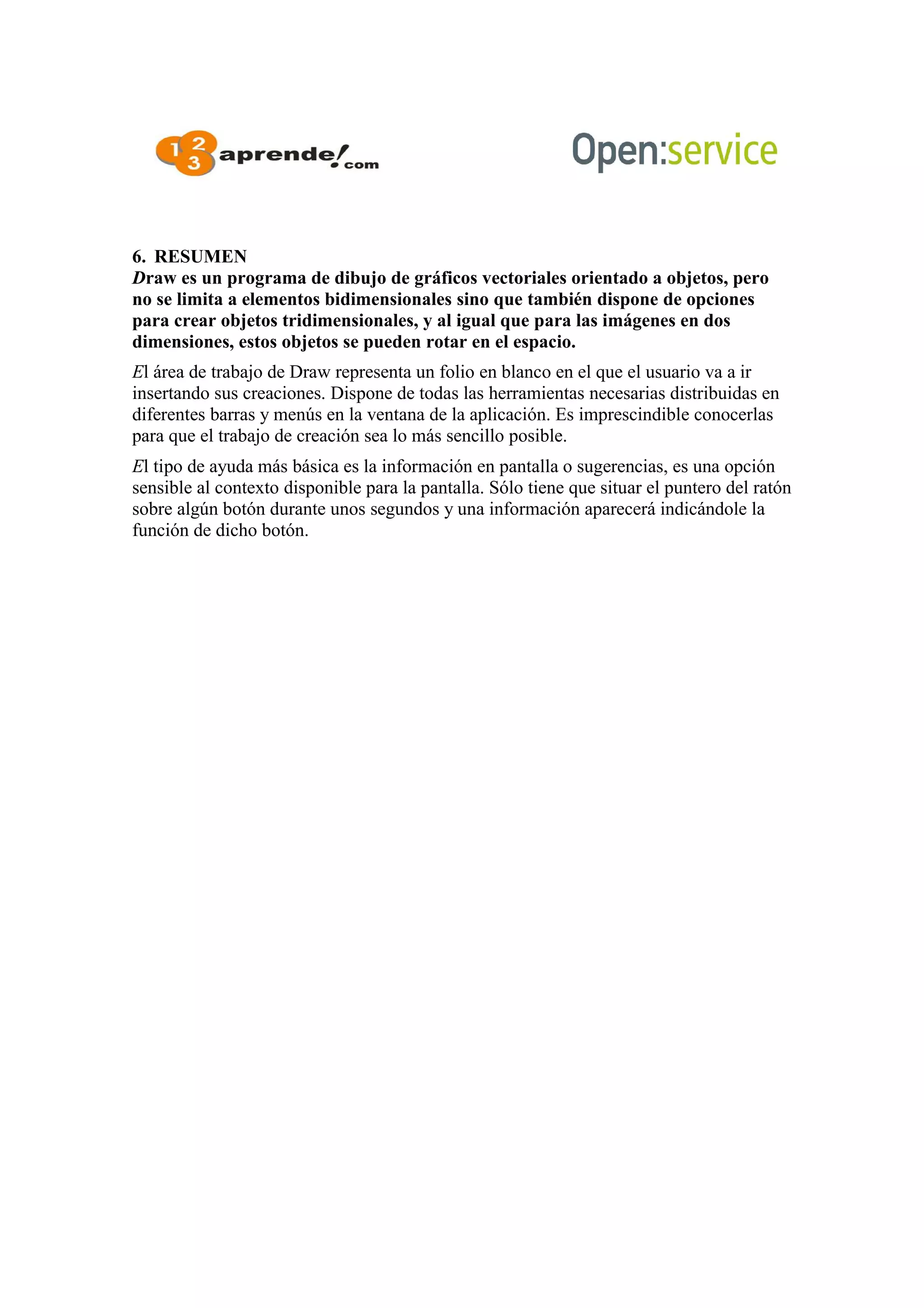 6. RESUMEN
Draw es un programa de dibujo de gráficos vectoriales orientado a objetos, pero
no se limita a elementos bidimensionales sino que también dispone de opciones
para crear objetos tridimensionales, y al igual que para las imágenes en dos
dimensiones, estos objetos se pueden rotar en el espacio.
El área de trabajo de Draw representa un folio en blanco en el que el usuario va a ir
insertando sus creaciones. Dispone de todas las herramientas necesarias distribuidas en
diferentes barras y menús en la ventana de la aplicación. Es imprescindible conocerlas
para que el trabajo de creación sea lo más sencillo posible.
El tipo de ayuda más básica es la información en pantalla o sugerencias, es una opción
sensible al contexto disponible para la pantalla. Sólo tiene que situar el puntero del ratón
sobre algún botón durante unos segundos y una información aparecerá indicándole la
función de dicho botón.
 