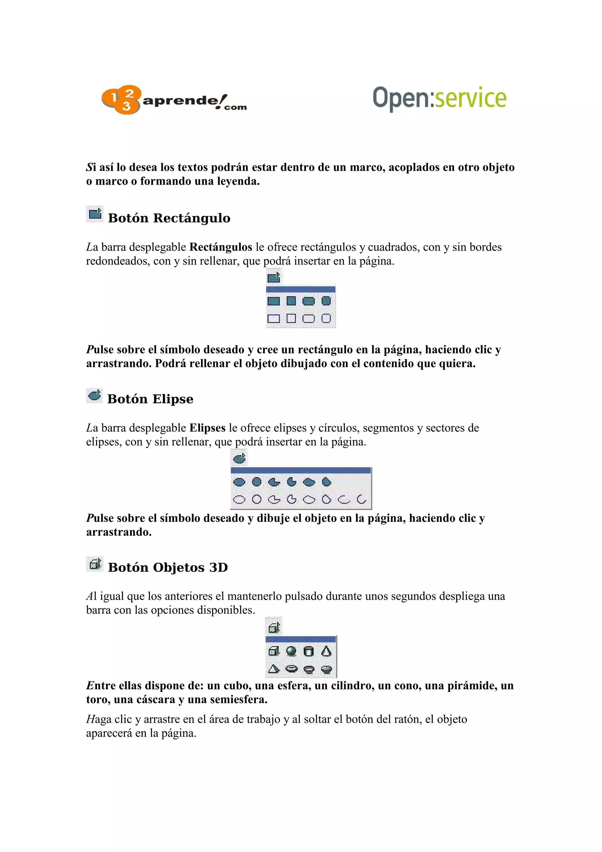 Si así lo desea los textos podrán estar dentro de un marco, acoplados en otro objeto
o marco o formando una leyenda.
Botón Rectángulo
La barra desplegable Rectángulos le ofrece rectángulos y cuadrados, con y sin bordes
redondeados, con y sin rellenar, que podrá insertar en la página.
Pulse sobre el símbolo deseado y cree un rectángulo en la página, haciendo clic y
arrastrando. Podrá rellenar el objeto dibujado con el contenido que quiera.
Botón Elipse
La barra desplegable Elipses le ofrece elipses y círculos, segmentos y sectores de
elipses, con y sin rellenar, que podrá insertar en la página.
Pulse sobre el símbolo deseado y dibuje el objeto en la página, haciendo clic y
arrastrando.
Botón Objetos 3D
Al igual que los anteriores el mantenerlo pulsado durante unos segundos despliega una
barra con las opciones disponibles.
Entre ellas dispone de: un cubo, una esfera, un cilindro, un cono, una pirámide, un
toro, una cáscara y una semiesfera.
Haga clic y arrastre en el área de trabajo y al soltar el botón del ratón, el objeto
aparecerá en la página.
 