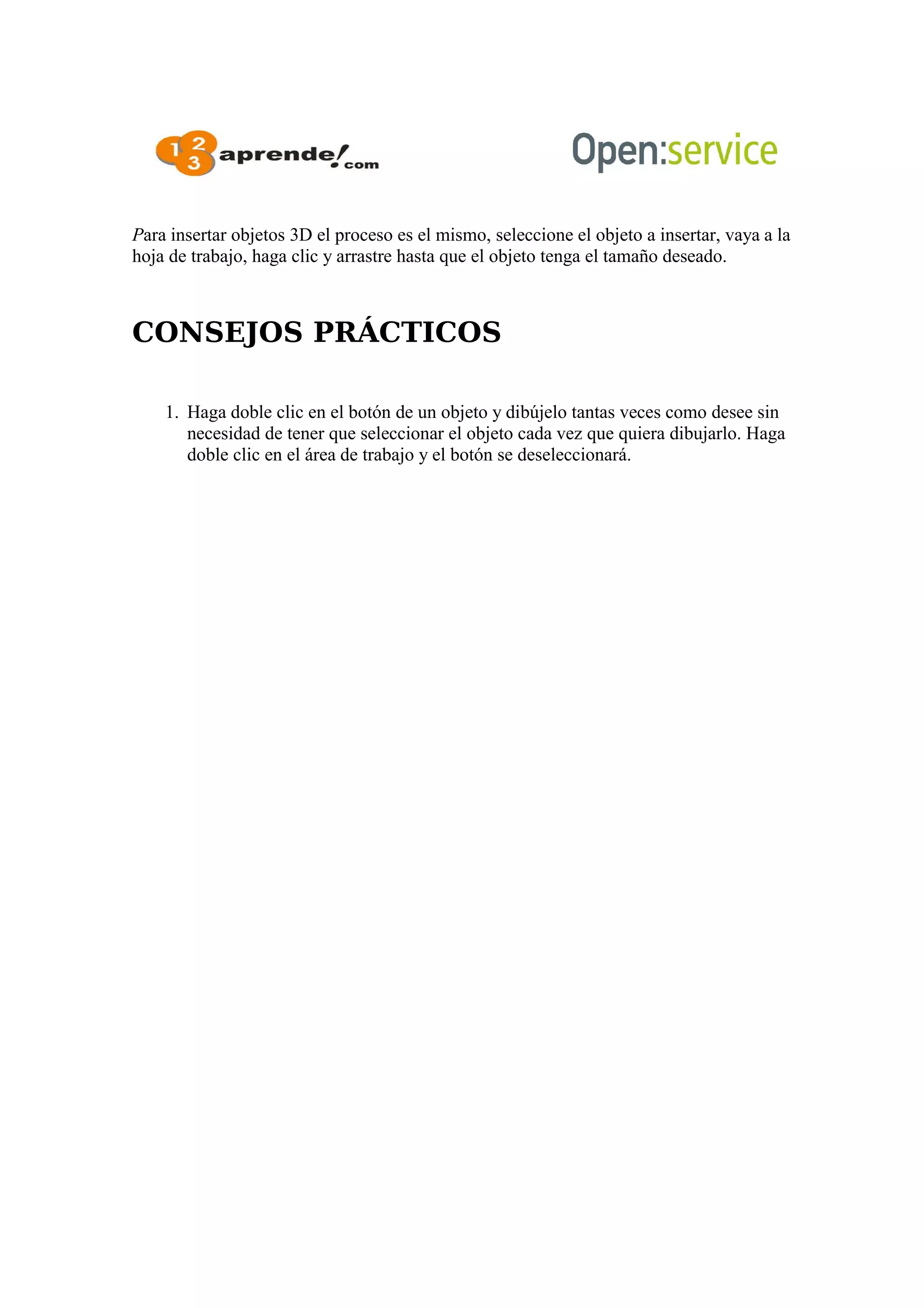 Para insertar objetos 3D el proceso es el mismo, seleccione el objeto a insertar, vaya a la
hoja de trabajo, haga clic y arrastre hasta que el objeto tenga el tamaño deseado.
CONSEJOS PRÁCTICOS
1. Haga doble clic en el botón de un objeto y dibújelo tantas veces como desee sin
necesidad de tener que seleccionar el objeto cada vez que quiera dibujarlo. Haga
doble clic en el área de trabajo y el botón se deseleccionará.
 