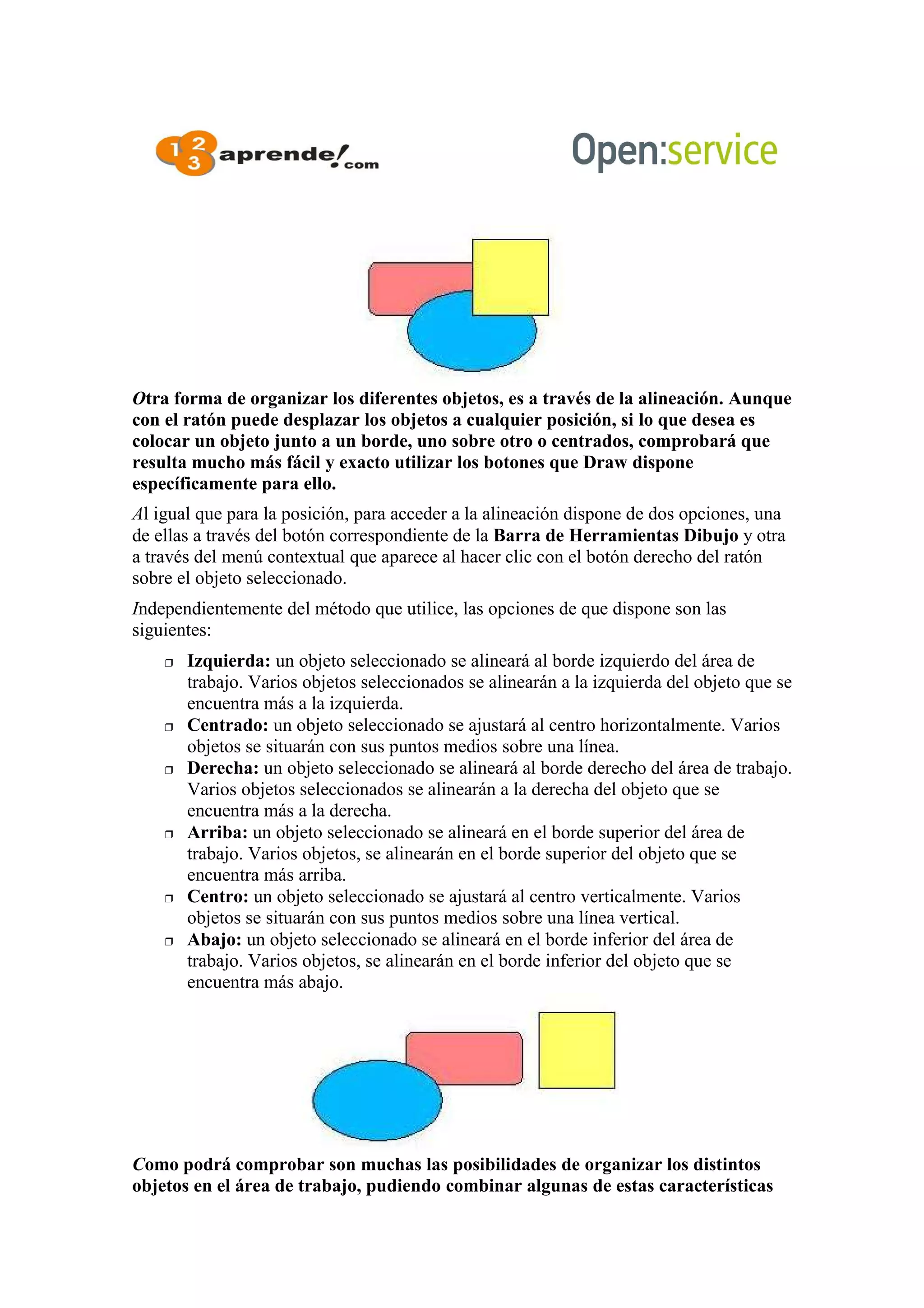 Otra forma de organizar los diferentes objetos, es a través de la alineación. Aunque
con el ratón puede desplazar los objetos a cualquier posición, si lo que desea es
colocar un objeto junto a un borde, uno sobre otro o centrados, comprobará que
resulta mucho más fácil y exacto utilizar los botones que Draw dispone
específicamente para ello.
Al igual que para la posición, para acceder a la alineación dispone de dos opciones, una
de ellas a través del botón correspondiente de la Barra de Herramientas Dibujo y otra
a través del menú contextual que aparece al hacer clic con el botón derecho del ratón
sobre el objeto seleccionado.
Independientemente del método que utilice, las opciones de que dispone son las
siguientes:
 Izquierda: un objeto seleccionado se alineará al borde izquierdo del área de
trabajo. Varios objetos seleccionados se alinearán a la izquierda del objeto que se
encuentra más a la izquierda.
 Centrado: un objeto seleccionado se ajustará al centro horizontalmente. Varios
objetos se situarán con sus puntos medios sobre una línea.
 Derecha: un objeto seleccionado se alineará al borde derecho del área de trabajo.
Varios objetos seleccionados se alinearán a la derecha del objeto que se
encuentra más a la derecha.
 Arriba: un objeto seleccionado se alineará en el borde superior del área de
trabajo. Varios objetos, se alinearán en el borde superior del objeto que se
encuentra más arriba.
 Centro: un objeto seleccionado se ajustará al centro verticalmente. Varios
objetos se situarán con sus puntos medios sobre una línea vertical.
 Abajo: un objeto seleccionado se alineará en el borde inferior del área de
trabajo. Varios objetos, se alinearán en el borde inferior del objeto que se
encuentra más abajo.
Como podrá comprobar son muchas las posibilidades de organizar los distintos
objetos en el área de trabajo, pudiendo combinar algunas de estas características
 
