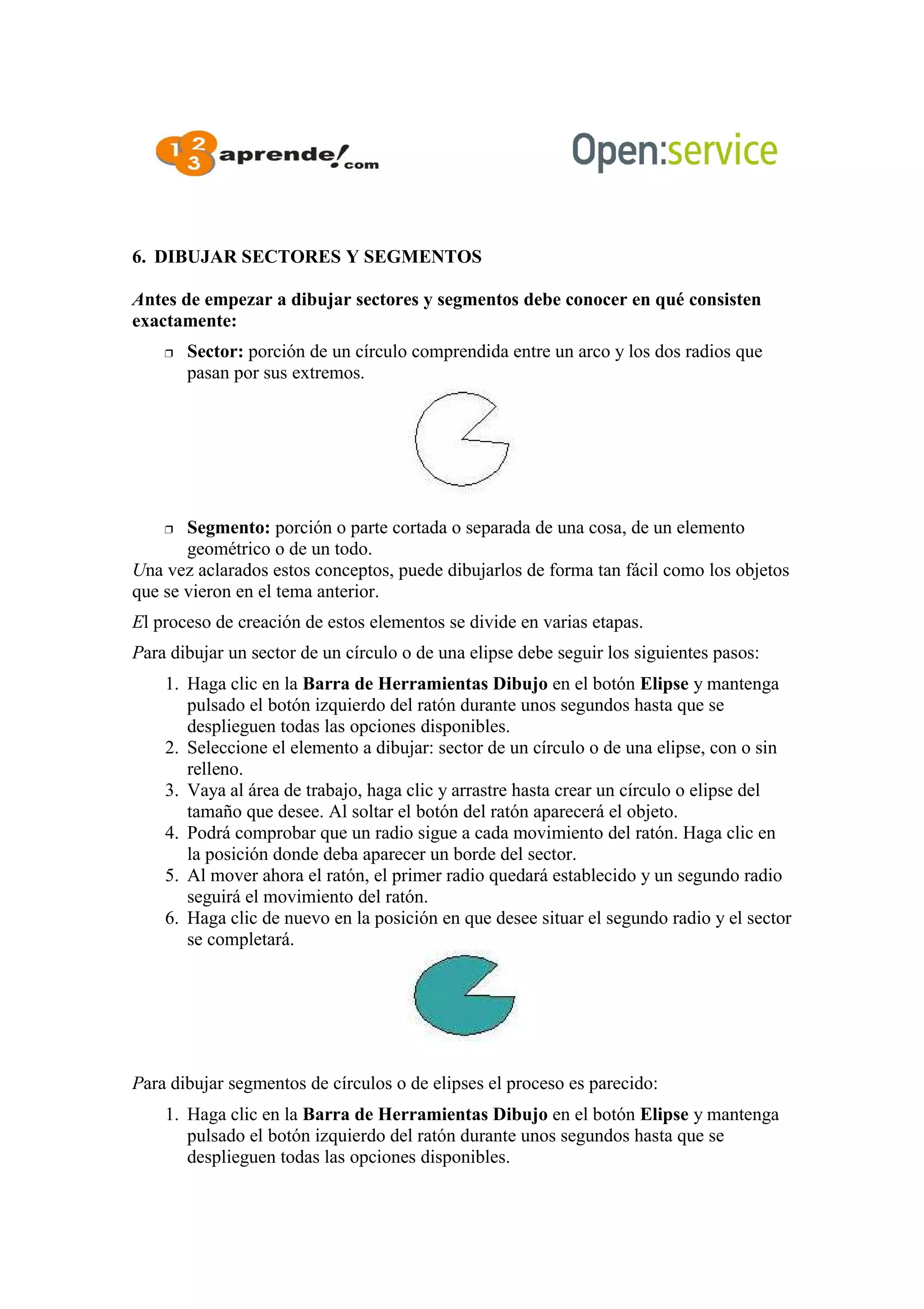 6. DIBUJAR SECTORES Y SEGMENTOS
Antes de empezar a dibujar sectores y segmentos debe conocer en qué consisten
exactamente:
 Sector: porción de un círculo comprendida entre un arco y los dos radios que
pasan por sus extremos.
 Segmento: porción o parte cortada o separada de una cosa, de un elemento
geométrico o de un todo.
Una vez aclarados estos conceptos, puede dibujarlos de forma tan fácil como los objetos
que se vieron en el tema anterior.
El proceso de creación de estos elementos se divide en varias etapas.
Para dibujar un sector de un círculo o de una elipse debe seguir los siguientes pasos:
1. Haga clic en la Barra de Herramientas Dibujo en el botón Elipse y mantenga
pulsado el botón izquierdo del ratón durante unos segundos hasta que se
desplieguen todas las opciones disponibles.
2. Seleccione el elemento a dibujar: sector de un círculo o de una elipse, con o sin
relleno.
3. Vaya al área de trabajo, haga clic y arrastre hasta crear un círculo o elipse del
tamaño que desee. Al soltar el botón del ratón aparecerá el objeto.
4. Podrá comprobar que un radio sigue a cada movimiento del ratón. Haga clic en
la posición donde deba aparecer un borde del sector.
5. Al mover ahora el ratón, el primer radio quedará establecido y un segundo radio
seguirá el movimiento del ratón.
6. Haga clic de nuevo en la posición en que desee situar el segundo radio y el sector
se completará.
Para dibujar segmentos de círculos o de elipses el proceso es parecido:
1. Haga clic en la Barra de Herramientas Dibujo en el botón Elipse y mantenga
pulsado el botón izquierdo del ratón durante unos segundos hasta que se
desplieguen todas las opciones disponibles.
 