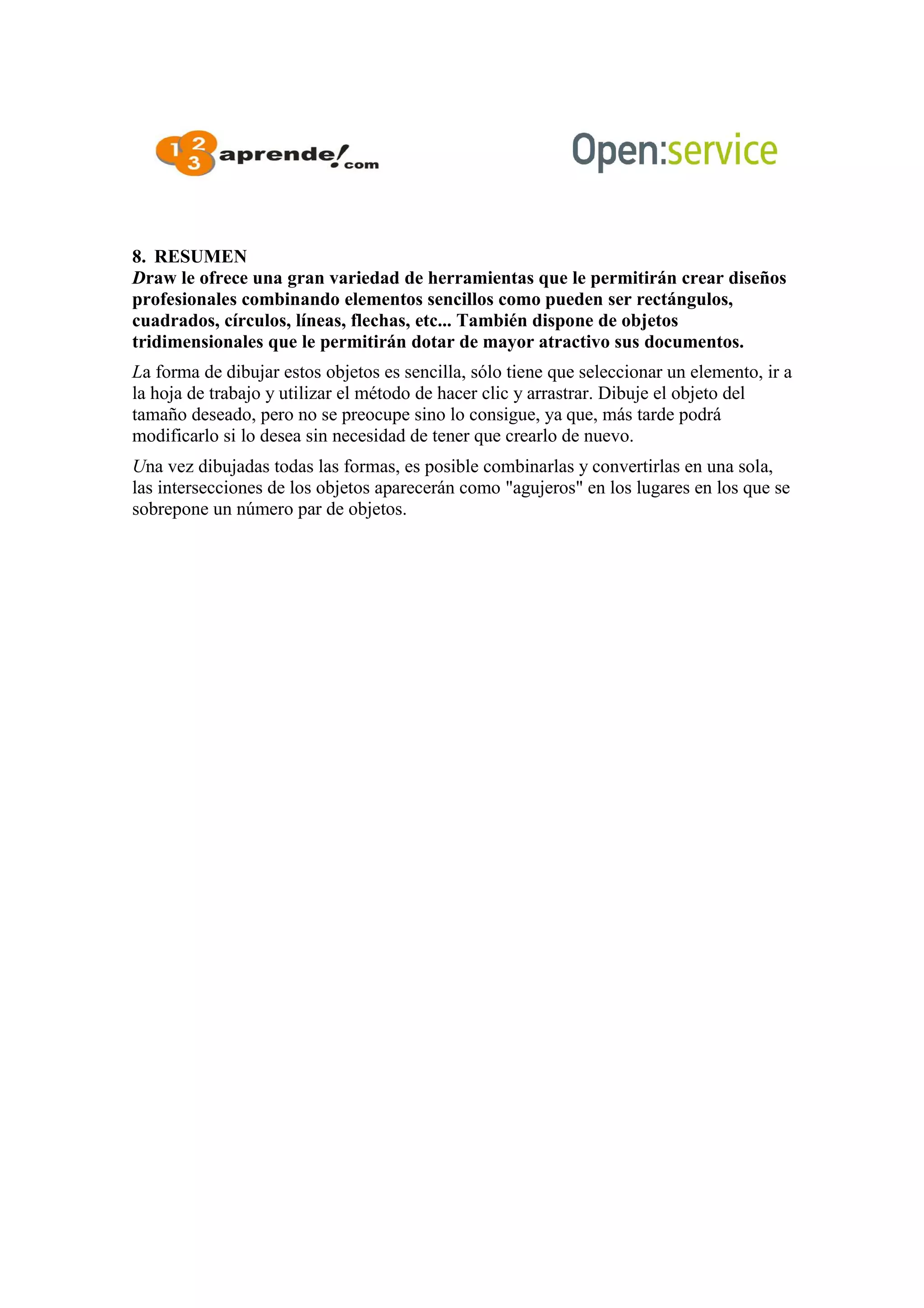 8. RESUMEN
Draw le ofrece una gran variedad de herramientas que le permitirán crear diseños
profesionales combinando elementos sencillos como pueden ser rectángulos,
cuadrados, círculos, líneas, flechas, etc... También dispone de objetos
tridimensionales que le permitirán dotar de mayor atractivo sus documentos.
La forma de dibujar estos objetos es sencilla, sólo tiene que seleccionar un elemento, ir a
la hoja de trabajo y utilizar el método de hacer clic y arrastrar. Dibuje el objeto del
tamaño deseado, pero no se preocupe sino lo consigue, ya que, más tarde podrá
modificarlo si lo desea sin necesidad de tener que crearlo de nuevo.
Una vez dibujadas todas las formas, es posible combinarlas y convertirlas en una sola,
las intersecciones de los objetos aparecerán como "agujeros" en los lugares en los que se
sobrepone un número par de objetos.
 