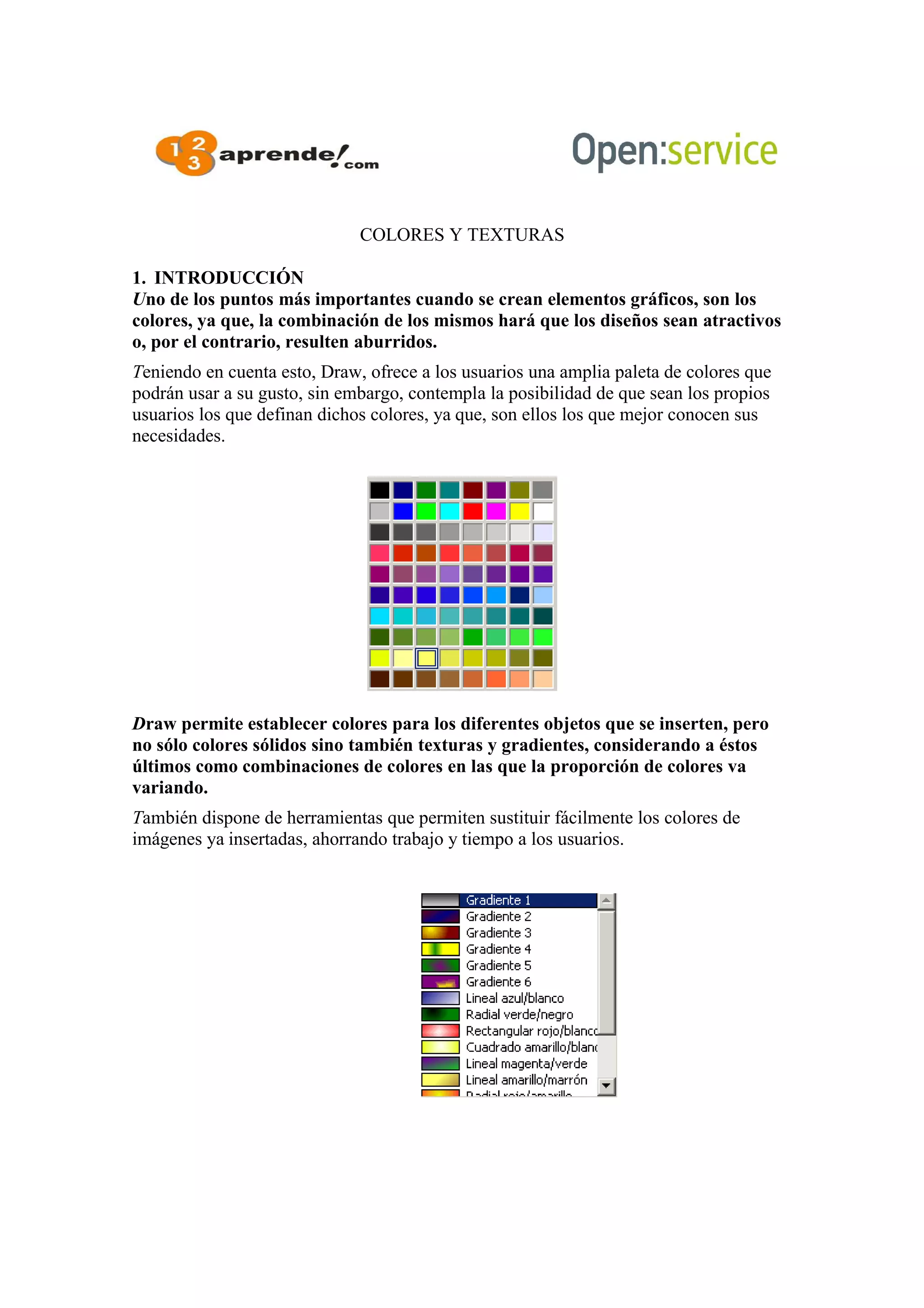 COLORES Y TEXTURAS
1. INTRODUCCIÓN
Uno de los puntos más importantes cuando se crean elementos gráficos, son los
colores, ya que, la combinación de los mismos hará que los diseños sean atractivos
o, por el contrario, resulten aburridos.
Teniendo en cuenta esto, Draw, ofrece a los usuarios una amplia paleta de colores que
podrán usar a su gusto, sin embargo, contempla la posibilidad de que sean los propios
usuarios los que definan dichos colores, ya que, son ellos los que mejor conocen sus
necesidades.
Draw permite establecer colores para los diferentes objetos que se inserten, pero
no sólo colores sólidos sino también texturas y gradientes, considerando a éstos
últimos como combinaciones de colores en las que la proporción de colores va
variando.
También dispone de herramientas que permiten sustituir fácilmente los colores de
imágenes ya insertadas, ahorrando trabajo y tiempo a los usuarios.
 