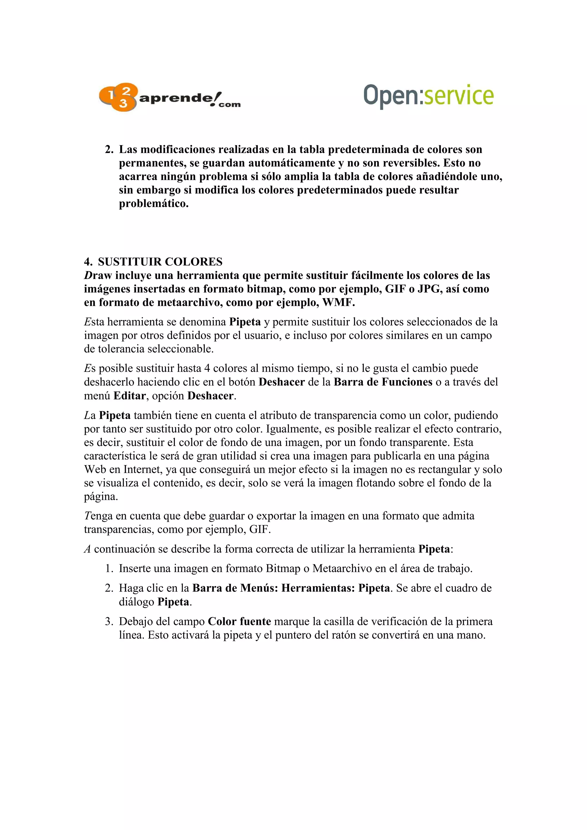 2. Las modificaciones realizadas en la tabla predeterminada de colores son
permanentes, se guardan automáticamente y no son reversibles. Esto no
acarrea ningún problema si sólo amplia la tabla de colores añadiéndole uno,
sin embargo si modifica los colores predeterminados puede resultar
problemático.
4. SUSTITUIR COLORES
Draw incluye una herramienta que permite sustituir fácilmente los colores de las
imágenes insertadas en formato bitmap, como por ejemplo, GIF o JPG, así como
en formato de metaarchivo, como por ejemplo, WMF.
Esta herramienta se denomina Pipeta y permite sustituir los colores seleccionados de la
imagen por otros definidos por el usuario, e incluso por colores similares en un campo
de tolerancia seleccionable.
Es posible sustituir hasta 4 colores al mismo tiempo, si no le gusta el cambio puede
deshacerlo haciendo clic en el botón Deshacer de la Barra de Funciones o a través del
menú Editar, opción Deshacer.
La Pipeta también tiene en cuenta el atributo de transparencia como un color, pudiendo
por tanto ser sustituido por otro color. Igualmente, es posible realizar el efecto contrario,
es decir, sustituir el color de fondo de una imagen, por un fondo transparente. Esta
característica le será de gran utilidad si crea una imagen para publicarla en una página
Web en Internet, ya que conseguirá un mejor efecto si la imagen no es rectangular y solo
se visualiza el contenido, es decir, solo se verá la imagen flotando sobre el fondo de la
página.
Tenga en cuenta que debe guardar o exportar la imagen en una formato que admita
transparencias, como por ejemplo, GIF.
A continuación se describe la forma correcta de utilizar la herramienta Pipeta:
1. Inserte una imagen en formato Bitmap o Metaarchivo en el área de trabajo.
2. Haga clic en la Barra de Menús: Herramientas: Pipeta. Se abre el cuadro de
diálogo Pipeta.
3. Debajo del campo Color fuente marque la casilla de verificación de la primera
línea. Esto activará la pipeta y el puntero del ratón se convertirá en una mano.
 