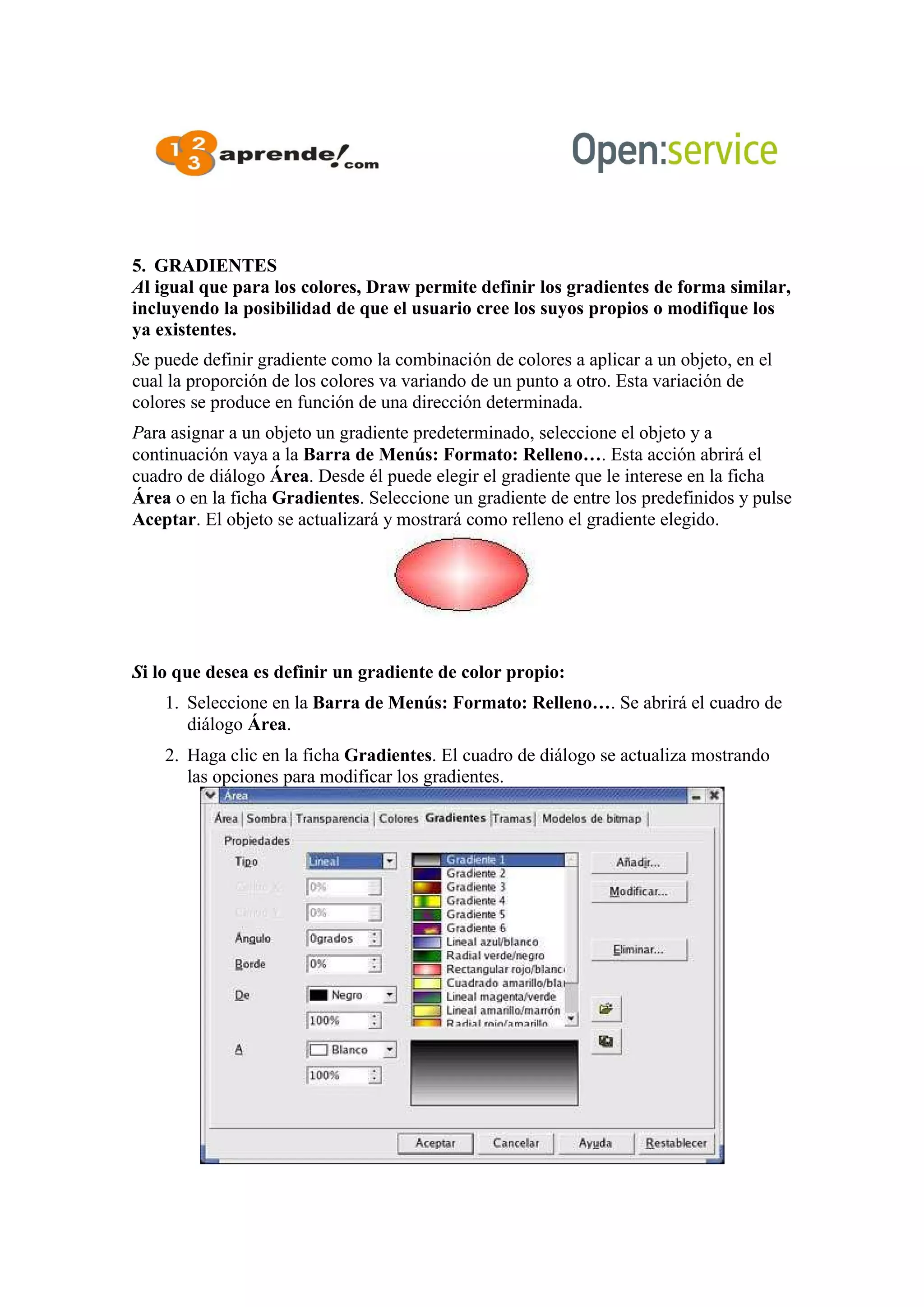 5. GRADIENTES
Al igual que para los colores, Draw permite definir los gradientes de forma similar,
incluyendo la posibilidad de que el usuario cree los suyos propios o modifique los
ya existentes.
Se puede definir gradiente como la combinación de colores a aplicar a un objeto, en el
cual la proporción de los colores va variando de un punto a otro. Esta variación de
colores se produce en función de una dirección determinada.
Para asignar a un objeto un gradiente predeterminado, seleccione el objeto y a
continuación vaya a la Barra de Menús: Formato: Relleno…. Esta acción abrirá el
cuadro de diálogo Área. Desde él puede elegir el gradiente que le interese en la ficha
Área o en la ficha Gradientes. Seleccione un gradiente de entre los predefinidos y pulse
Aceptar. El objeto se actualizará y mostrará como relleno el gradiente elegido.
Si lo que desea es definir un gradiente de color propio:
1. Seleccione en la Barra de Menús: Formato: Relleno…. Se abrirá el cuadro de
diálogo Área.
2. Haga clic en la ficha Gradientes. El cuadro de diálogo se actualiza mostrando
las opciones para modificar los gradientes.
 