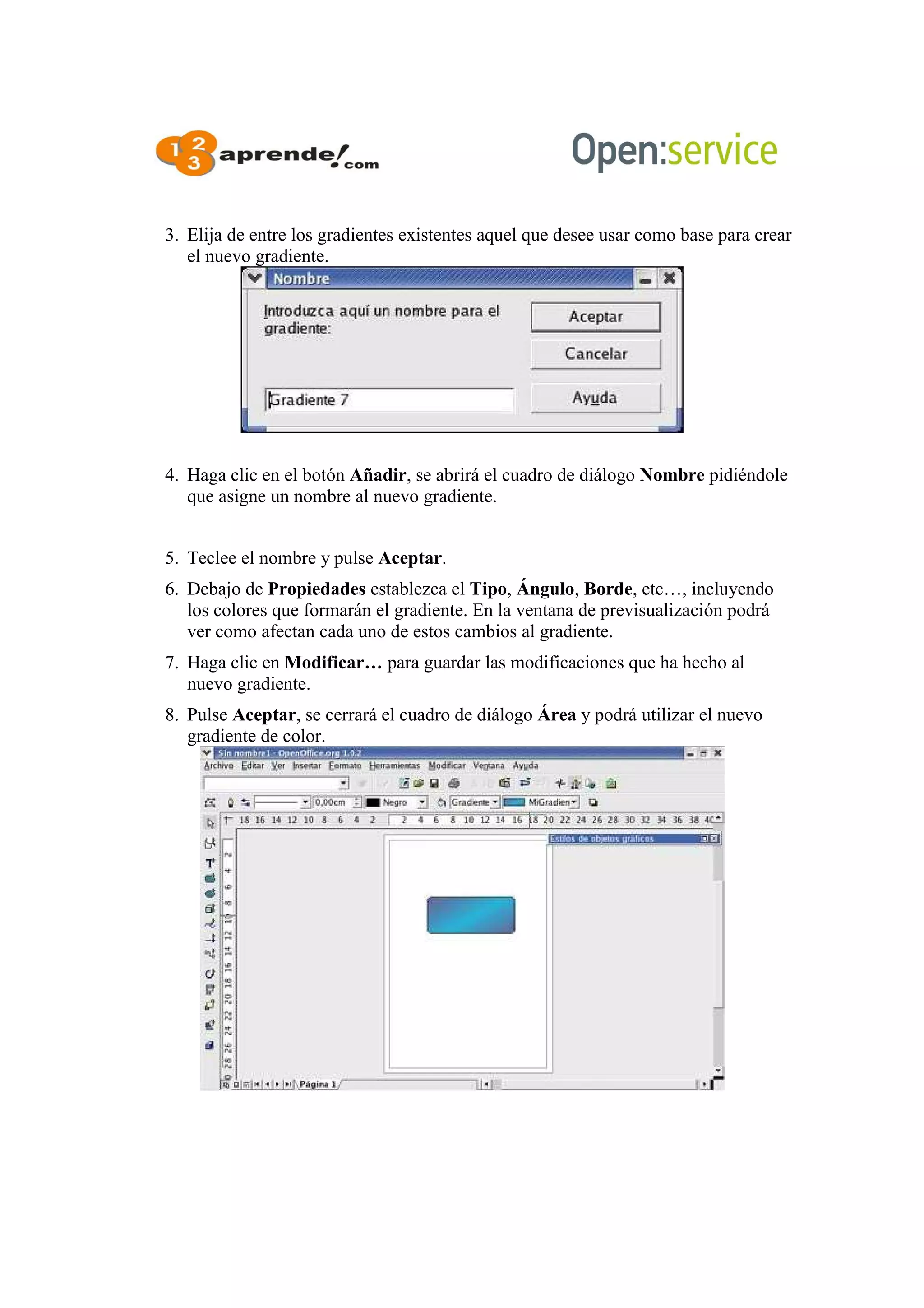 3. Elija de entre los gradientes existentes aquel que desee usar como base para crear
el nuevo gradiente.
4. Haga clic en el botón Añadir, se abrirá el cuadro de diálogo Nombre pidiéndole
que asigne un nombre al nuevo gradiente.
5. Teclee el nombre y pulse Aceptar.
6. Debajo de Propiedades establezca el Tipo, Ángulo, Borde, etc…, incluyendo
los colores que formarán el gradiente. En la ventana de previsualización podrá
ver como afectan cada uno de estos cambios al gradiente.
7. Haga clic en Modificar… para guardar las modificaciones que ha hecho al
nuevo gradiente.
8. Pulse Aceptar, se cerrará el cuadro de diálogo Área y podrá utilizar el nuevo
gradiente de color.
 