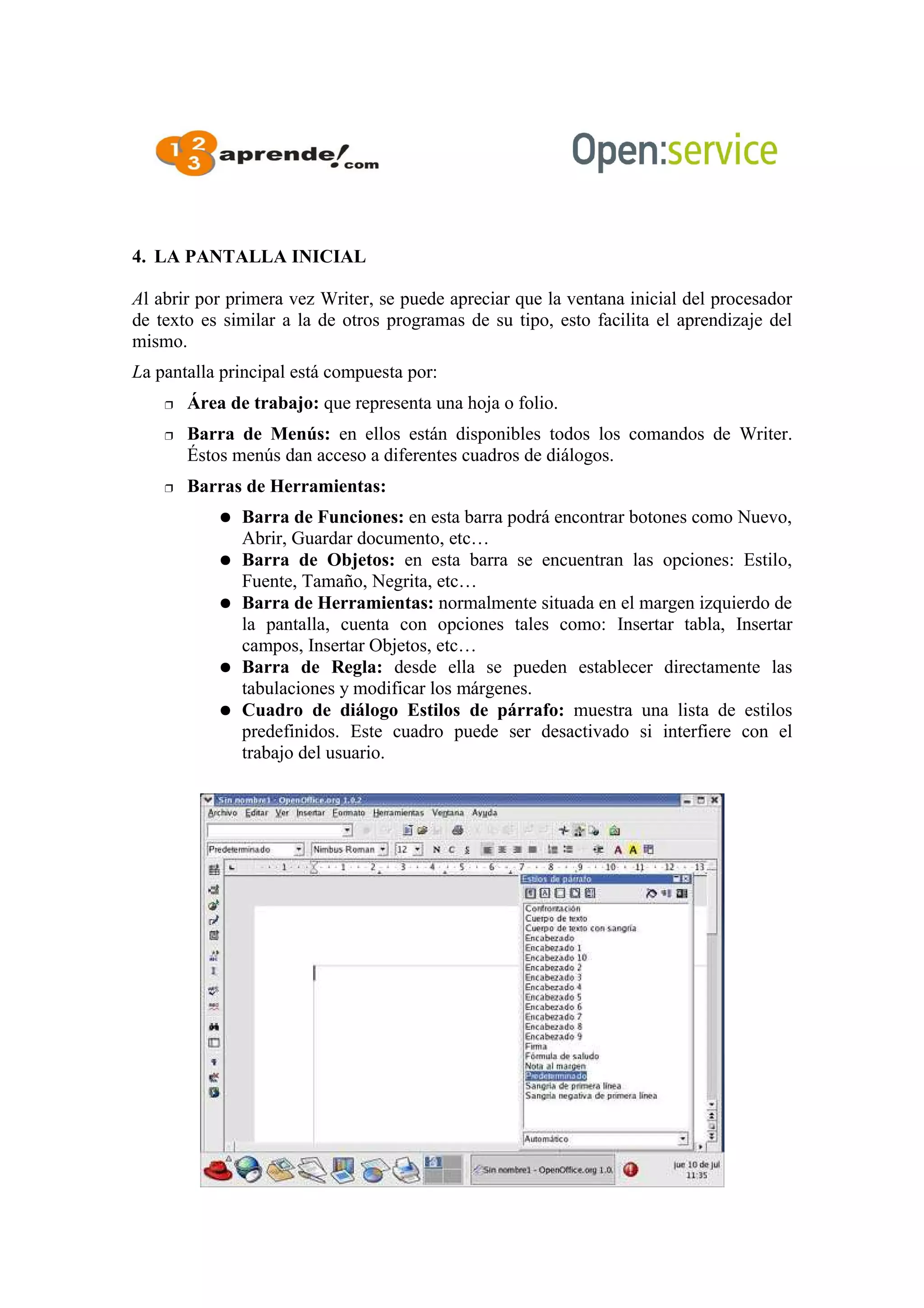 4. LA PANTALLA INICIAL
Al abrir por primera vez Writer, se puede apreciar que la ventana inicial del procesador
de texto es similar a la de otros programas de su tipo, esto facilita el aprendizaje del
mismo.
La pantalla principal está compuesta por:
 Área de trabajo: que representa una hoja o folio.
 Barra de Menús: en ellos están disponibles todos los comandos de Writer.
Éstos menús dan acceso a diferentes cuadros de diálogos.
 Barras de Herramientas:
● Barra de Funciones: en esta barra podrá encontrar botones como Nuevo,
Abrir, Guardar documento, etc…
● Barra de Objetos: en esta barra se encuentran las opciones: Estilo,
Fuente, Tamaño, Negrita, etc…
● Barra de Herramientas: normalmente situada en el margen izquierdo de
la pantalla, cuenta con opciones tales como: Insertar tabla, Insertar
campos, Insertar Objetos, etc…
● Barra de Regla: desde ella se pueden establecer directamente las
tabulaciones y modificar los márgenes.
● Cuadro de diálogo Estilos de párrafo: muestra una lista de estilos
predefinidos. Este cuadro puede ser desactivado si interfiere con el
trabajo del usuario.
 