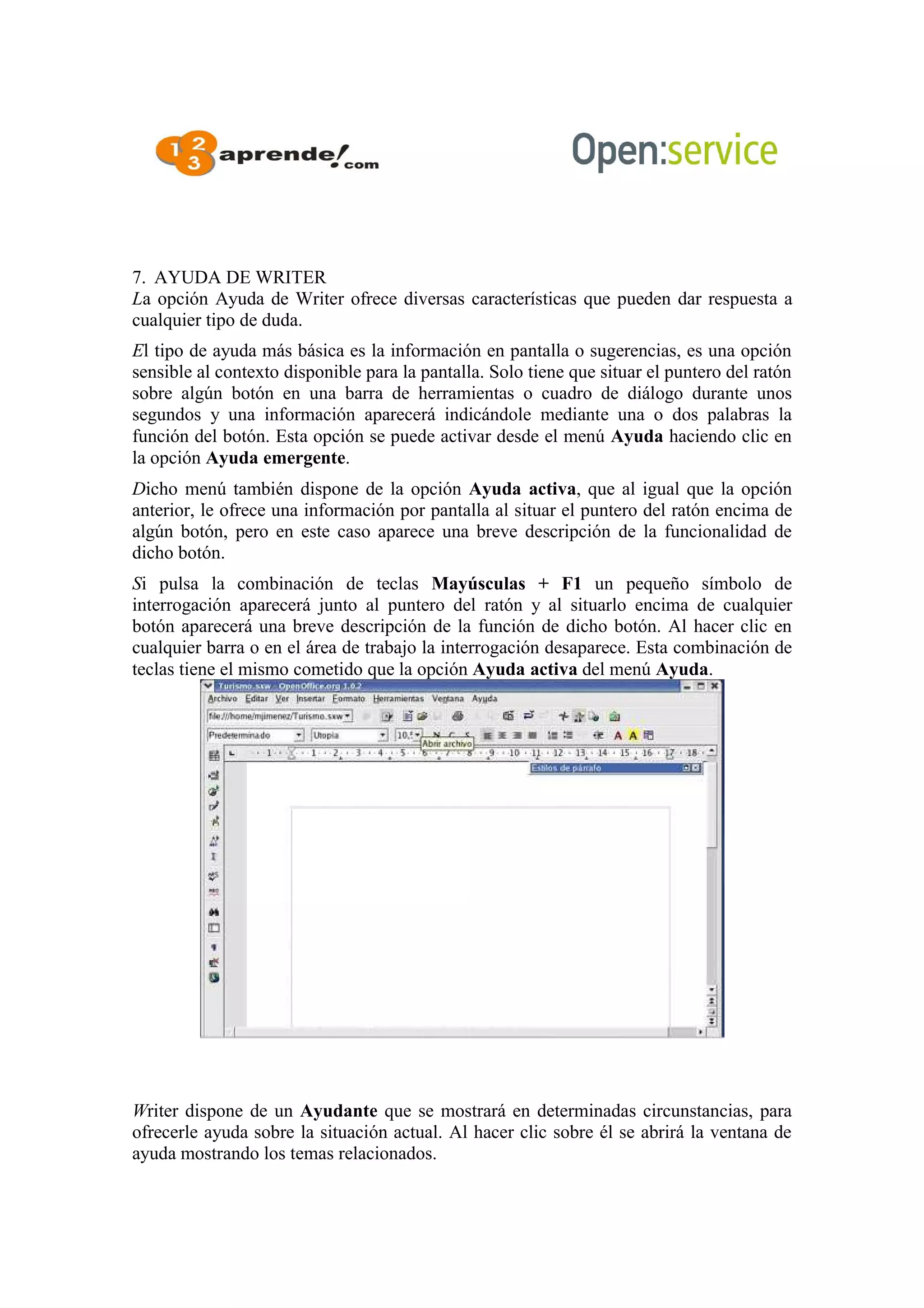 7. AYUDA DE WRITER
La opción Ayuda de Writer ofrece diversas características que pueden dar respuesta a
cualquier tipo de duda.
El tipo de ayuda más básica es la información en pantalla o sugerencias, es una opción
sensible al contexto disponible para la pantalla. Solo tiene que situar el puntero del ratón
sobre algún botón en una barra de herramientas o cuadro de diálogo durante unos
segundos y una información aparecerá indicándole mediante una o dos palabras la
función del botón. Esta opción se puede activar desde el menú Ayuda haciendo clic en
la opción Ayuda emergente.
Dicho menú también dispone de la opción Ayuda activa, que al igual que la opción
anterior, le ofrece una información por pantalla al situar el puntero del ratón encima de
algún botón, pero en este caso aparece una breve descripción de la funcionalidad de
dicho botón.
Si pulsa la combinación de teclas Mayúsculas + F1 un pequeño símbolo de
interrogación aparecerá junto al puntero del ratón y al situarlo encima de cualquier
botón aparecerá una breve descripción de la función de dicho botón. Al hacer clic en
cualquier barra o en el área de trabajo la interrogación desaparece. Esta combinación de
teclas tiene el mismo cometido que la opción Ayuda activa del menú Ayuda.
Writer dispone de un Ayudante que se mostrará en determinadas circunstancias, para
ofrecerle ayuda sobre la situación actual. Al hacer clic sobre él se abrirá la ventana de
ayuda mostrando los temas relacionados.
 