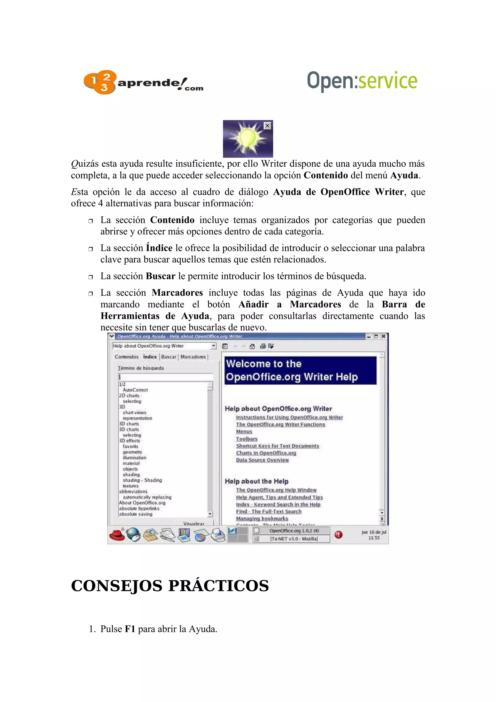Quizás esta ayuda resulte insuficiente, por ello Writer dispone de una ayuda mucho más
completa, a la que puede acceder seleccionando la opción Contenido del menú Ayuda.
Esta opción le da acceso al cuadro de diálogo Ayuda de OpenOffice Writer, que
ofrece 4 alternativas para buscar información:
 La sección Contenido incluye temas organizados por categorías que pueden
abrirse y ofrecer más opciones dentro de cada categoría.
 La sección Índice le ofrece la posibilidad de introducir o seleccionar una palabra
clave para buscar aquellos temas que estén relacionados.
 La sección Buscar le permite introducir los términos de búsqueda.
 La sección Marcadores incluye todas las páginas de Ayuda que haya ido
marcando mediante el botón Añadir a Marcadores de la Barra de
Herramientas de Ayuda, para poder consultarlas directamente cuando las
necesite sin tener que buscarlas de nuevo.
CONSEJOS PRÁCTICOS
1. Pulse F1 para abrir la Ayuda.
 