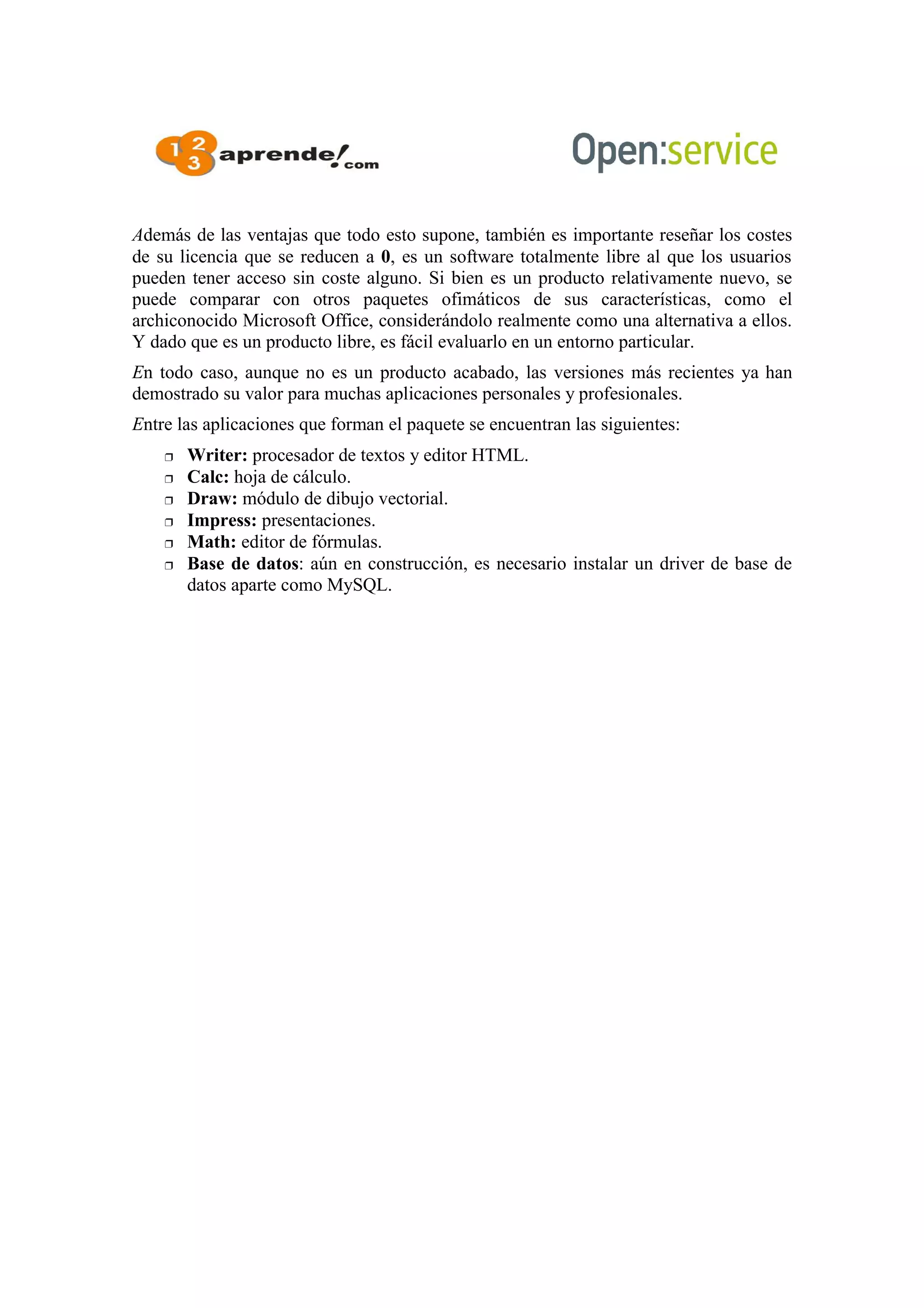 Además de las ventajas que todo esto supone, también es importante reseñar los costes
de su licencia que se reducen a 0, es un software totalmente libre al que los usuarios
pueden tener acceso sin coste alguno. Si bien es un producto relativamente nuevo, se
puede comparar con otros paquetes ofimáticos de sus características, como el
archiconocido Microsoft Office, considerándolo realmente como una alternativa a ellos.
Y dado que es un producto libre, es fácil evaluarlo en un entorno particular.
En todo caso, aunque no es un producto acabado, las versiones más recientes ya han
demostrado su valor para muchas aplicaciones personales y profesionales.
Entre las aplicaciones que forman el paquete se encuentran las siguientes:
 Writer: procesador de textos y editor HTML.
 Calc: hoja de cálculo.
 Draw: módulo de dibujo vectorial.
 Impress: presentaciones.
 Math: editor de fórmulas.
 Base de datos: aún en construcción, es necesario instalar un driver de base de
datos aparte como MySQL.
 