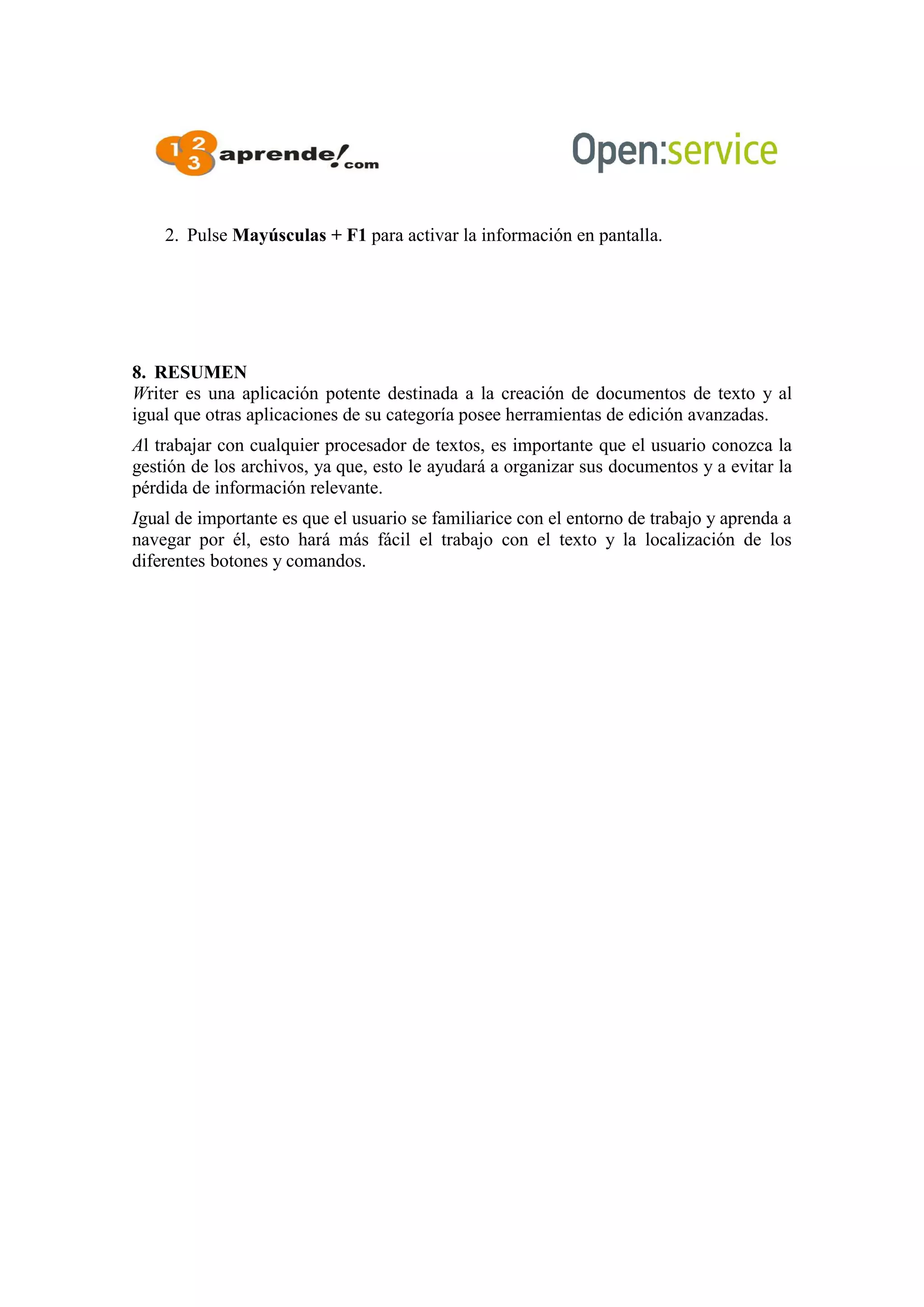 2. Pulse Mayúsculas + F1 para activar la información en pantalla.
8. RESUMEN
Writer es una aplicación potente destinada a la creación de documentos de texto y al
igual que otras aplicaciones de su categoría posee herramientas de edición avanzadas.
Al trabajar con cualquier procesador de textos, es importante que el usuario conozca la
gestión de los archivos, ya que, esto le ayudará a organizar sus documentos y a evitar la
pérdida de información relevante.
Igual de importante es que el usuario se familiarice con el entorno de trabajo y aprenda a
navegar por él, esto hará más fácil el trabajo con el texto y la localización de los
diferentes botones y comandos.
 