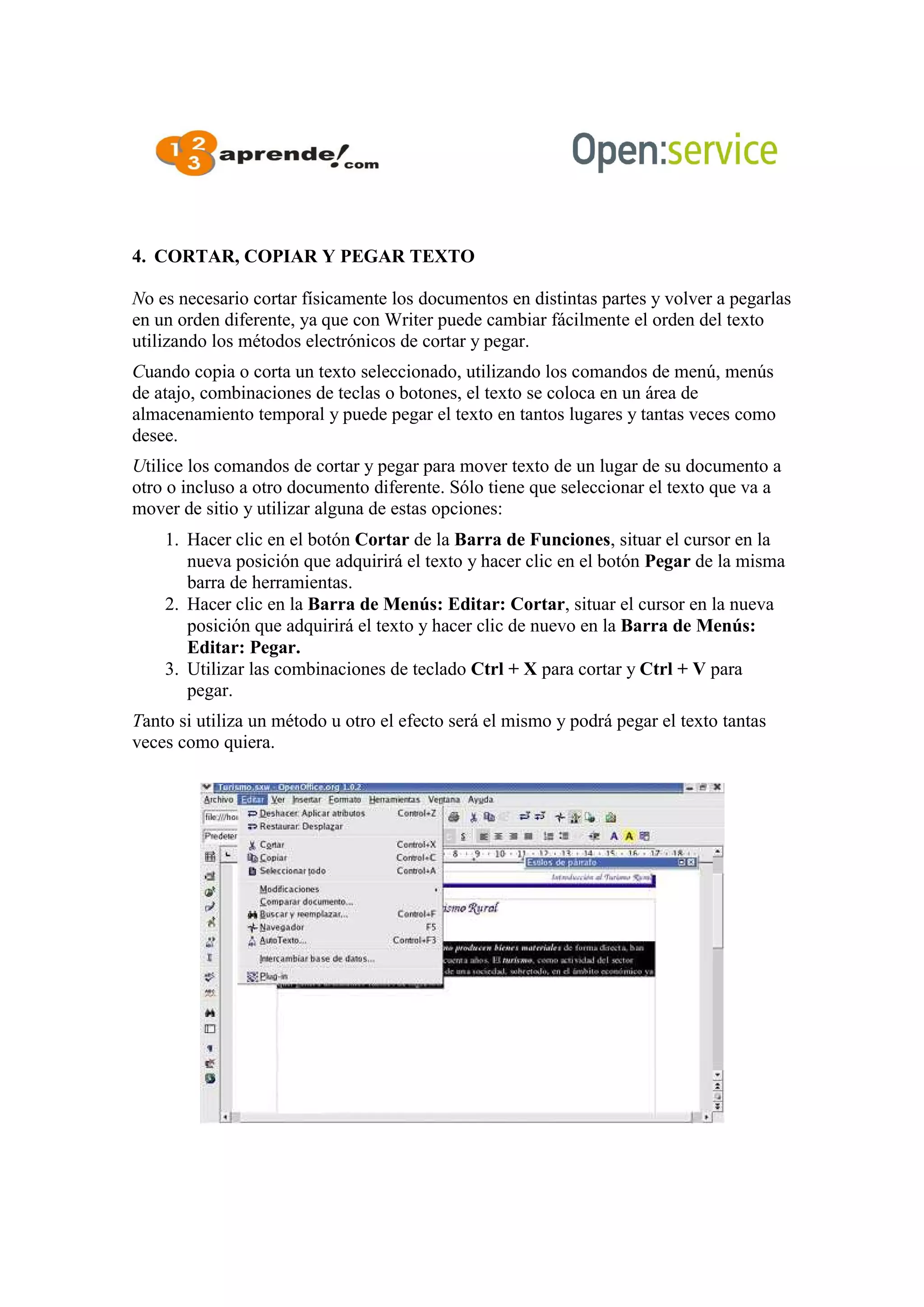 4. CORTAR, COPIAR Y PEGAR TEXTO
No es necesario cortar físicamente los documentos en distintas partes y volver a pegarlas
en un orden diferente, ya que con Writer puede cambiar fácilmente el orden del texto
utilizando los métodos electrónicos de cortar y pegar.
Cuando copia o corta un texto seleccionado, utilizando los comandos de menú, menús
de atajo, combinaciones de teclas o botones, el texto se coloca en un área de
almacenamiento temporal y puede pegar el texto en tantos lugares y tantas veces como
desee.
Utilice los comandos de cortar y pegar para mover texto de un lugar de su documento a
otro o incluso a otro documento diferente. Sólo tiene que seleccionar el texto que va a
mover de sitio y utilizar alguna de estas opciones:
1. Hacer clic en el botón Cortar de la Barra de Funciones, situar el cursor en la
nueva posición que adquirirá el texto y hacer clic en el botón Pegar de la misma
barra de herramientas.
2. Hacer clic en la Barra de Menús: Editar: Cortar, situar el cursor en la nueva
posición que adquirirá el texto y hacer clic de nuevo en la Barra de Menús:
Editar: Pegar.
3. Utilizar las combinaciones de teclado Ctrl + X para cortar y Ctrl + V para
pegar.
Tanto si utiliza un método u otro el efecto será el mismo y podrá pegar el texto tantas
veces como quiera.
 